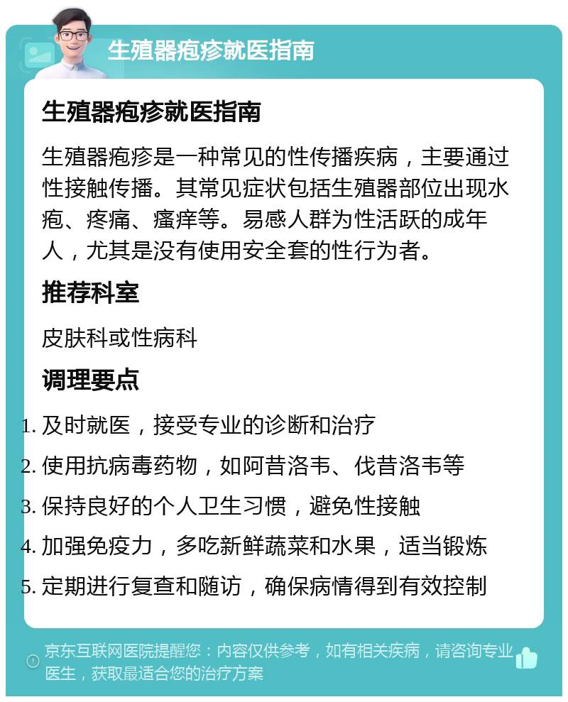 生殖器疱疹就医指南 生殖器疱疹就医指南 生殖器疱疹是一种常见的性传播疾病，主要通过性接触传播。其常见症状包括生殖器部位出现水疱、疼痛、瘙痒等。易感人群为性活跃的成年人，尤其是没有使用安全套的性行为者。 推荐科室 皮肤科或性病科 调理要点 及时就医，接受专业的诊断和治疗 使用抗病毒药物，如阿昔洛韦、伐昔洛韦等 保持良好的个人卫生习惯，避免性接触 加强免疫力，多吃新鲜蔬菜和水果，适当锻炼 定期进行复查和随访，确保病情得到有效控制