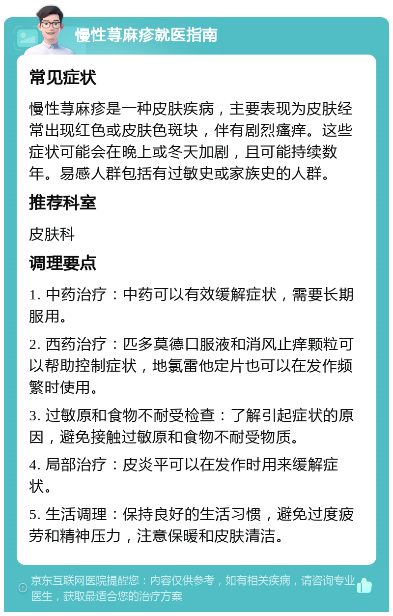 慢性荨麻疹就医指南 常见症状 慢性荨麻疹是一种皮肤疾病，主要表现为皮肤经常出现红色或皮肤色斑块，伴有剧烈瘙痒。这些症状可能会在晚上或冬天加剧，且可能持续数年。易感人群包括有过敏史或家族史的人群。 推荐科室 皮肤科 调理要点 1. 中药治疗：中药可以有效缓解症状，需要长期服用。 2. 西药治疗：匹多莫德口服液和消风止痒颗粒可以帮助控制症状，地氯雷他定片也可以在发作频繁时使用。 3. 过敏原和食物不耐受检查：了解引起症状的原因，避免接触过敏原和食物不耐受物质。 4. 局部治疗：皮炎平可以在发作时用来缓解症状。 5. 生活调理：保持良好的生活习惯，避免过度疲劳和精神压力，注意保暖和皮肤清洁。