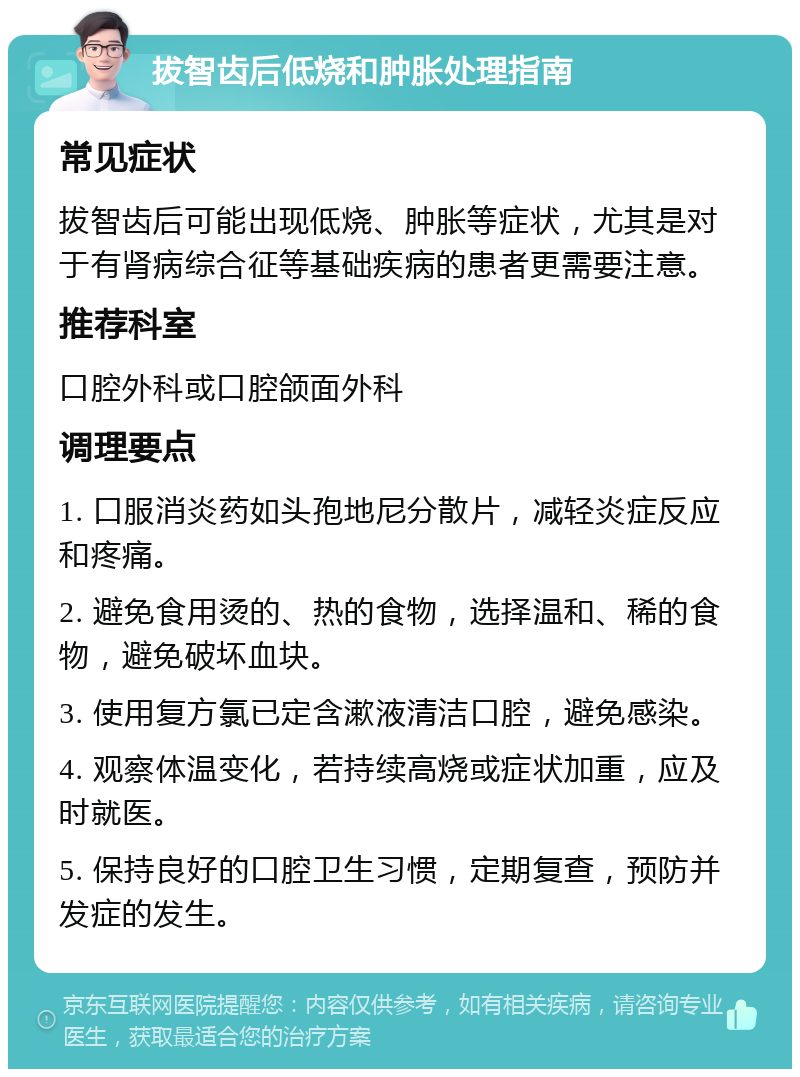 拔智齿后低烧和肿胀处理指南 常见症状 拔智齿后可能出现低烧、肿胀等症状，尤其是对于有肾病综合征等基础疾病的患者更需要注意。 推荐科室 口腔外科或口腔颌面外科 调理要点 1. 口服消炎药如头孢地尼分散片，减轻炎症反应和疼痛。 2. 避免食用烫的、热的食物，选择温和、稀的食物，避免破坏血块。 3. 使用复方氯已定含漱液清洁口腔，避免感染。 4. 观察体温变化，若持续高烧或症状加重，应及时就医。 5. 保持良好的口腔卫生习惯，定期复查，预防并发症的发生。