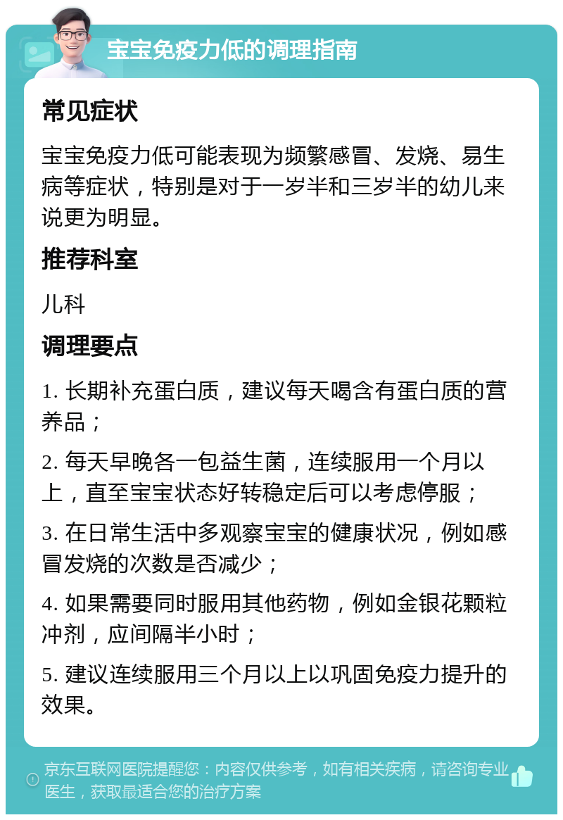 宝宝免疫力低的调理指南 常见症状 宝宝免疫力低可能表现为频繁感冒、发烧、易生病等症状，特别是对于一岁半和三岁半的幼儿来说更为明显。 推荐科室 儿科 调理要点 1. 长期补充蛋白质，建议每天喝含有蛋白质的营养品； 2. 每天早晚各一包益生菌，连续服用一个月以上，直至宝宝状态好转稳定后可以考虑停服； 3. 在日常生活中多观察宝宝的健康状况，例如感冒发烧的次数是否减少； 4. 如果需要同时服用其他药物，例如金银花颗粒冲剂，应间隔半小时； 5. 建议连续服用三个月以上以巩固免疫力提升的效果。