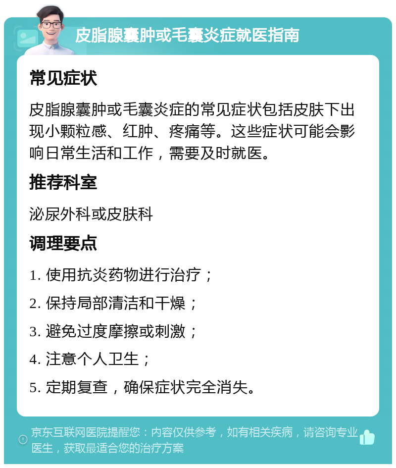 皮脂腺囊肿或毛囊炎症就医指南 常见症状 皮脂腺囊肿或毛囊炎症的常见症状包括皮肤下出现小颗粒感、红肿、疼痛等。这些症状可能会影响日常生活和工作，需要及时就医。 推荐科室 泌尿外科或皮肤科 调理要点 1. 使用抗炎药物进行治疗； 2. 保持局部清洁和干燥； 3. 避免过度摩擦或刺激； 4. 注意个人卫生； 5. 定期复查，确保症状完全消失。