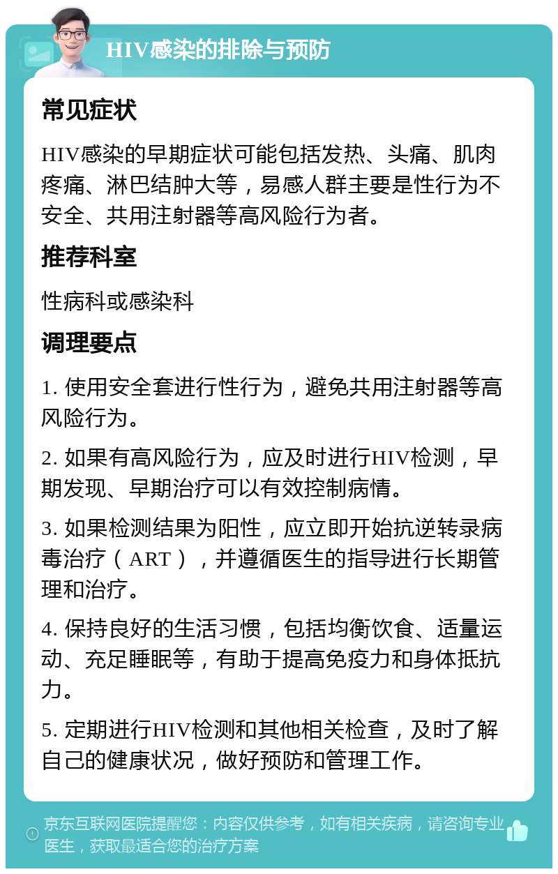 HIV感染的排除与预防 常见症状 HIV感染的早期症状可能包括发热、头痛、肌肉疼痛、淋巴结肿大等，易感人群主要是性行为不安全、共用注射器等高风险行为者。 推荐科室 性病科或感染科 调理要点 1. 使用安全套进行性行为，避免共用注射器等高风险行为。 2. 如果有高风险行为，应及时进行HIV检测，早期发现、早期治疗可以有效控制病情。 3. 如果检测结果为阳性，应立即开始抗逆转录病毒治疗（ART），并遵循医生的指导进行长期管理和治疗。 4. 保持良好的生活习惯，包括均衡饮食、适量运动、充足睡眠等，有助于提高免疫力和身体抵抗力。 5. 定期进行HIV检测和其他相关检查，及时了解自己的健康状况，做好预防和管理工作。