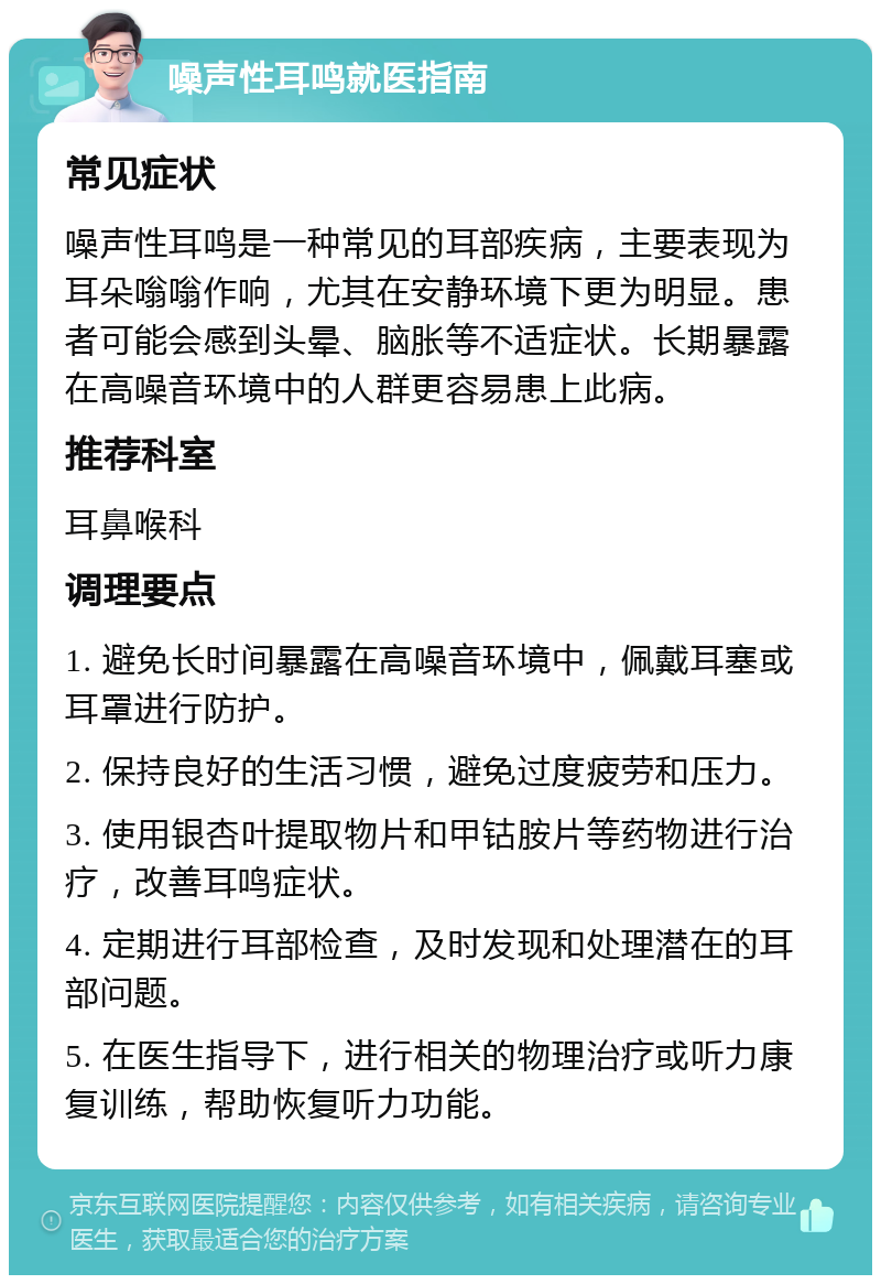 噪声性耳鸣就医指南 常见症状 噪声性耳鸣是一种常见的耳部疾病，主要表现为耳朵嗡嗡作响，尤其在安静环境下更为明显。患者可能会感到头晕、脑胀等不适症状。长期暴露在高噪音环境中的人群更容易患上此病。 推荐科室 耳鼻喉科 调理要点 1. 避免长时间暴露在高噪音环境中，佩戴耳塞或耳罩进行防护。 2. 保持良好的生活习惯，避免过度疲劳和压力。 3. 使用银杏叶提取物片和甲钴胺片等药物进行治疗，改善耳鸣症状。 4. 定期进行耳部检查，及时发现和处理潜在的耳部问题。 5. 在医生指导下，进行相关的物理治疗或听力康复训练，帮助恢复听力功能。