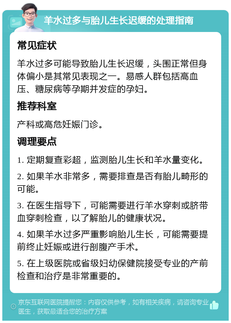 羊水过多与胎儿生长迟缓的处理指南 常见症状 羊水过多可能导致胎儿生长迟缓，头围正常但身体偏小是其常见表现之一。易感人群包括高血压、糖尿病等孕期并发症的孕妇。 推荐科室 产科或高危妊娠门诊。 调理要点 1. 定期复查彩超，监测胎儿生长和羊水量变化。 2. 如果羊水非常多，需要排查是否有胎儿畸形的可能。 3. 在医生指导下，可能需要进行羊水穿刺或脐带血穿刺检查，以了解胎儿的健康状况。 4. 如果羊水过多严重影响胎儿生长，可能需要提前终止妊娠或进行剖腹产手术。 5. 在上级医院或省级妇幼保健院接受专业的产前检查和治疗是非常重要的。