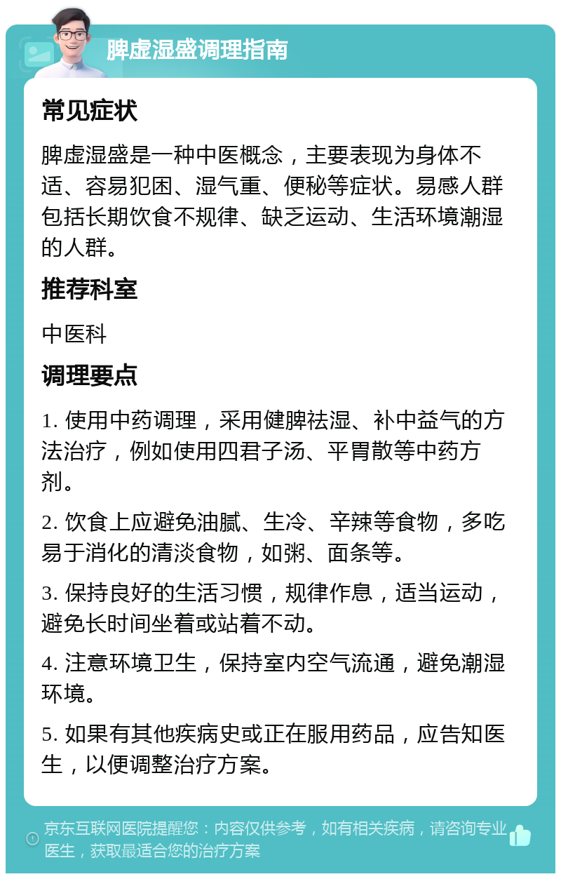 脾虚湿盛调理指南 常见症状 脾虚湿盛是一种中医概念，主要表现为身体不适、容易犯困、湿气重、便秘等症状。易感人群包括长期饮食不规律、缺乏运动、生活环境潮湿的人群。 推荐科室 中医科 调理要点 1. 使用中药调理，采用健脾祛湿、补中益气的方法治疗，例如使用四君子汤、平胃散等中药方剂。 2. 饮食上应避免油腻、生冷、辛辣等食物，多吃易于消化的清淡食物，如粥、面条等。 3. 保持良好的生活习惯，规律作息，适当运动，避免长时间坐着或站着不动。 4. 注意环境卫生，保持室内空气流通，避免潮湿环境。 5. 如果有其他疾病史或正在服用药品，应告知医生，以便调整治疗方案。