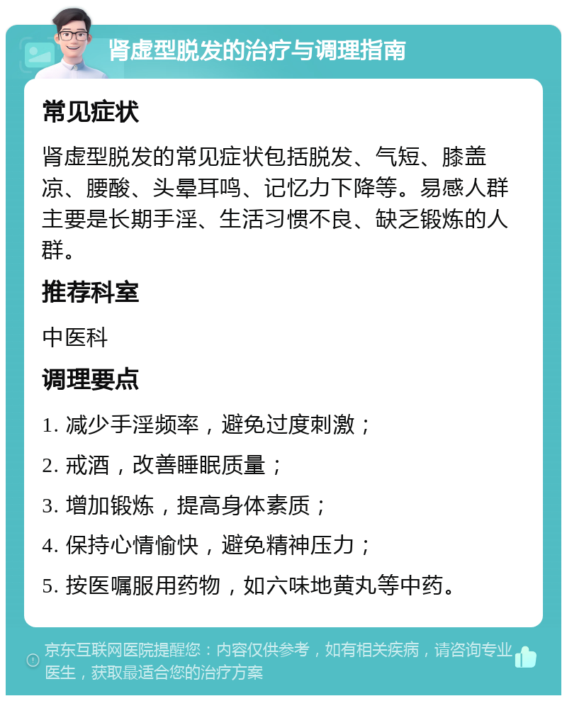 肾虚型脱发的治疗与调理指南 常见症状 肾虚型脱发的常见症状包括脱发、气短、膝盖凉、腰酸、头晕耳鸣、记忆力下降等。易感人群主要是长期手淫、生活习惯不良、缺乏锻炼的人群。 推荐科室 中医科 调理要点 1. 减少手淫频率，避免过度刺激； 2. 戒酒，改善睡眠质量； 3. 增加锻炼，提高身体素质； 4. 保持心情愉快，避免精神压力； 5. 按医嘱服用药物，如六味地黄丸等中药。