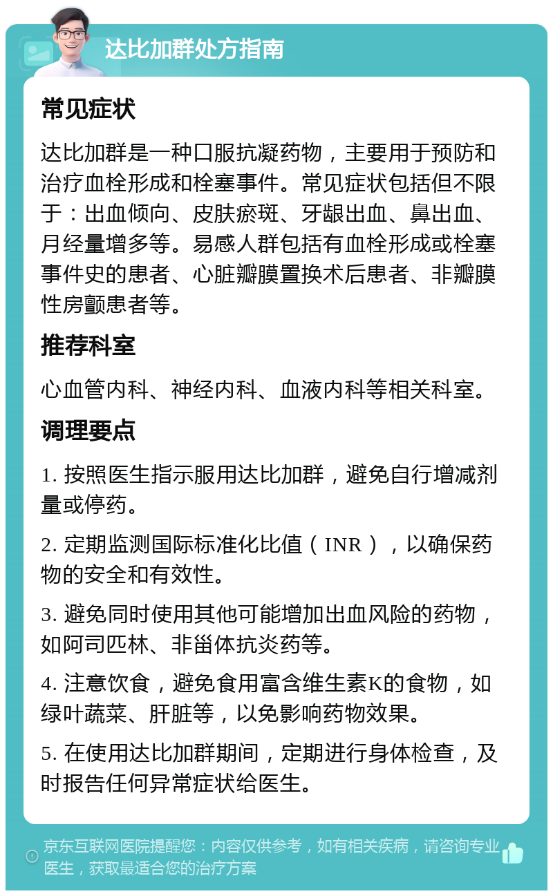 达比加群处方指南 常见症状 达比加群是一种口服抗凝药物，主要用于预防和治疗血栓形成和栓塞事件。常见症状包括但不限于：出血倾向、皮肤瘀斑、牙龈出血、鼻出血、月经量增多等。易感人群包括有血栓形成或栓塞事件史的患者、心脏瓣膜置换术后患者、非瓣膜性房颤患者等。 推荐科室 心血管内科、神经内科、血液内科等相关科室。 调理要点 1. 按照医生指示服用达比加群，避免自行增减剂量或停药。 2. 定期监测国际标准化比值（INR），以确保药物的安全和有效性。 3. 避免同时使用其他可能增加出血风险的药物，如阿司匹林、非甾体抗炎药等。 4. 注意饮食，避免食用富含维生素K的食物，如绿叶蔬菜、肝脏等，以免影响药物效果。 5. 在使用达比加群期间，定期进行身体检查，及时报告任何异常症状给医生。