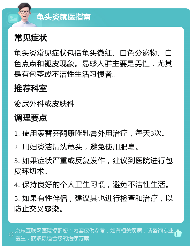 龟头炎就医指南 常见症状 龟头炎常见症状包括龟头微红、白色分泌物、白色点点和褪皮现象。易感人群主要是男性，尤其是有包茎或不洁性生活习惯者。 推荐科室 泌尿外科或皮肤科 调理要点 1. 使用萘替芬酮康唑乳膏外用治疗，每天3次。 2. 用妇炎洁清洗龟头，避免使用肥皂。 3. 如果症状严重或反复发作，建议到医院进行包皮环切术。 4. 保持良好的个人卫生习惯，避免不洁性生活。 5. 如果有性伴侣，建议其也进行检查和治疗，以防止交叉感染。