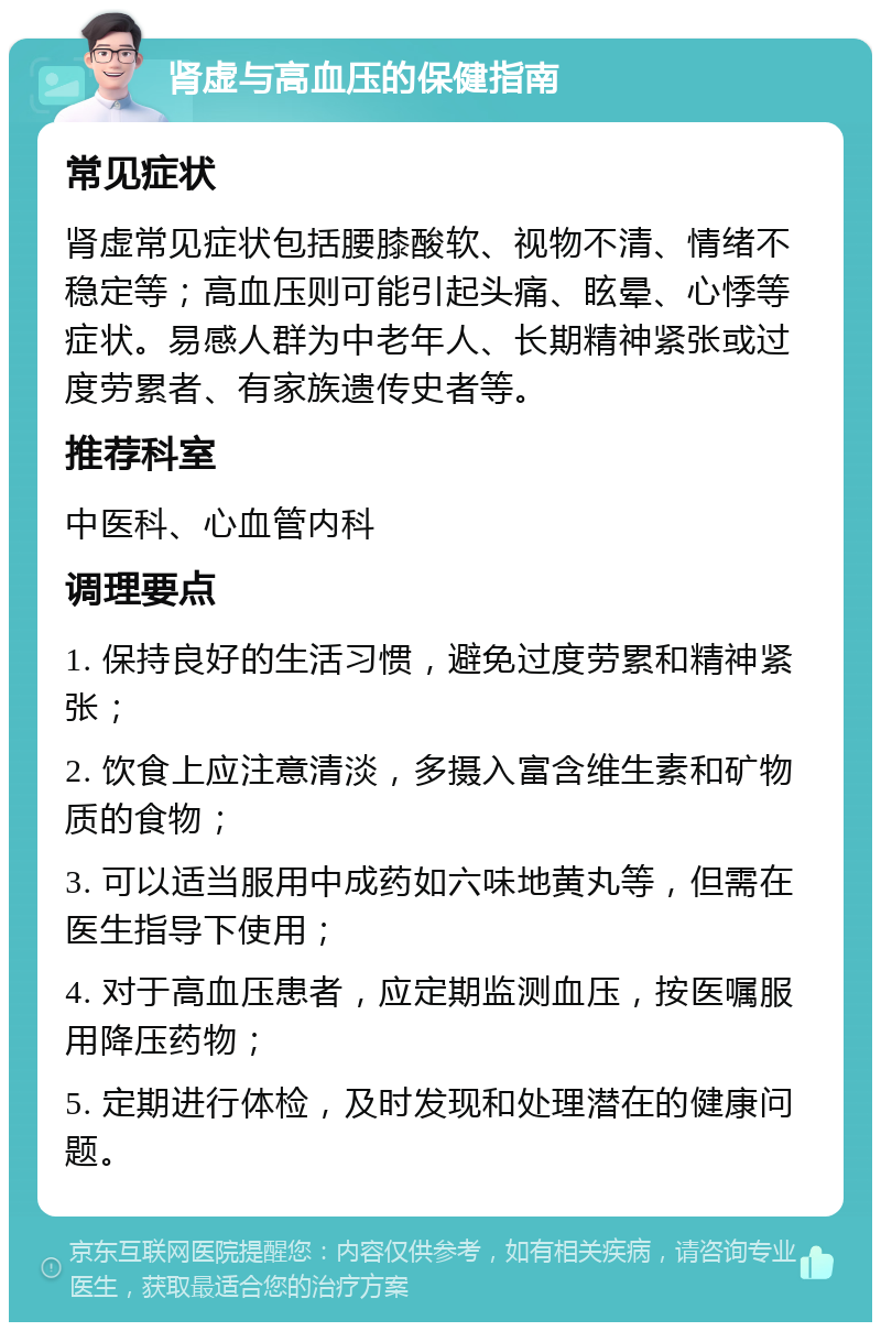 肾虚与高血压的保健指南 常见症状 肾虚常见症状包括腰膝酸软、视物不清、情绪不稳定等；高血压则可能引起头痛、眩晕、心悸等症状。易感人群为中老年人、长期精神紧张或过度劳累者、有家族遗传史者等。 推荐科室 中医科、心血管内科 调理要点 1. 保持良好的生活习惯，避免过度劳累和精神紧张； 2. 饮食上应注意清淡，多摄入富含维生素和矿物质的食物； 3. 可以适当服用中成药如六味地黄丸等，但需在医生指导下使用； 4. 对于高血压患者，应定期监测血压，按医嘱服用降压药物； 5. 定期进行体检，及时发现和处理潜在的健康问题。