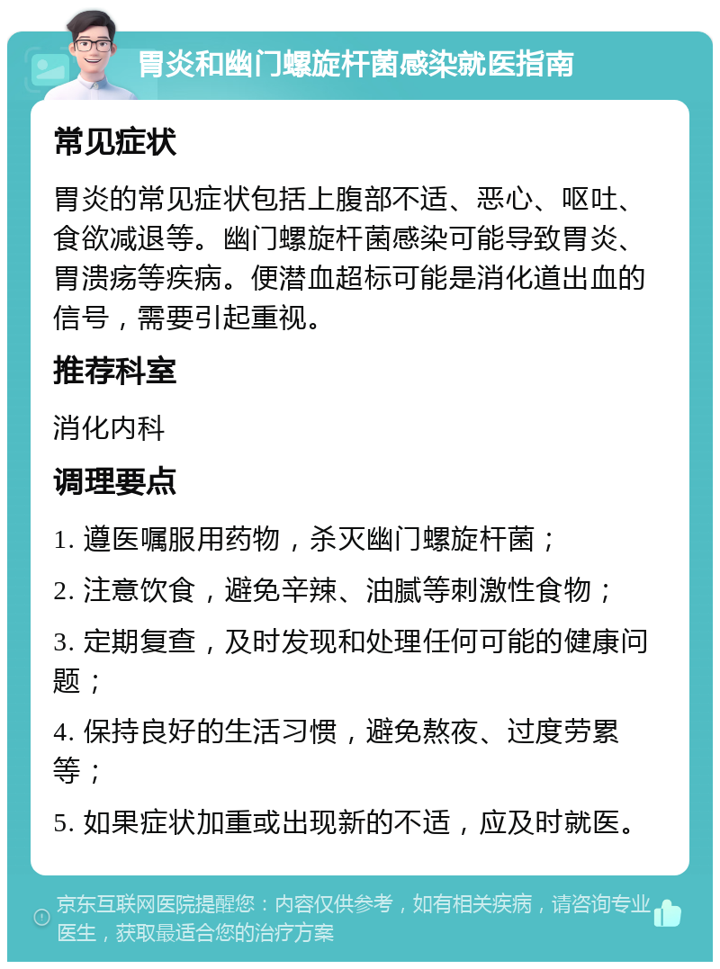 胃炎和幽门螺旋杆菌感染就医指南 常见症状 胃炎的常见症状包括上腹部不适、恶心、呕吐、食欲减退等。幽门螺旋杆菌感染可能导致胃炎、胃溃疡等疾病。便潜血超标可能是消化道出血的信号，需要引起重视。 推荐科室 消化内科 调理要点 1. 遵医嘱服用药物，杀灭幽门螺旋杆菌； 2. 注意饮食，避免辛辣、油腻等刺激性食物； 3. 定期复查，及时发现和处理任何可能的健康问题； 4. 保持良好的生活习惯，避免熬夜、过度劳累等； 5. 如果症状加重或出现新的不适，应及时就医。