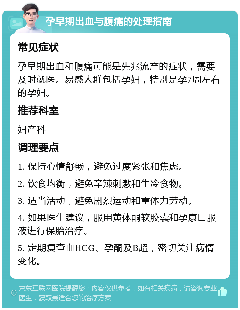 孕早期出血与腹痛的处理指南 常见症状 孕早期出血和腹痛可能是先兆流产的症状，需要及时就医。易感人群包括孕妇，特别是孕7周左右的孕妇。 推荐科室 妇产科 调理要点 1. 保持心情舒畅，避免过度紧张和焦虑。 2. 饮食均衡，避免辛辣刺激和生冷食物。 3. 适当活动，避免剧烈运动和重体力劳动。 4. 如果医生建议，服用黄体酮软胶囊和孕康口服液进行保胎治疗。 5. 定期复查血HCG、孕酮及B超，密切关注病情变化。