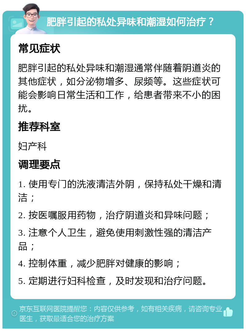 肥胖引起的私处异味和潮湿如何治疗？ 常见症状 肥胖引起的私处异味和潮湿通常伴随着阴道炎的其他症状，如分泌物增多、尿频等。这些症状可能会影响日常生活和工作，给患者带来不小的困扰。 推荐科室 妇产科 调理要点 1. 使用专门的洗液清洁外阴，保持私处干燥和清洁； 2. 按医嘱服用药物，治疗阴道炎和异味问题； 3. 注意个人卫生，避免使用刺激性强的清洁产品； 4. 控制体重，减少肥胖对健康的影响； 5. 定期进行妇科检查，及时发现和治疗问题。