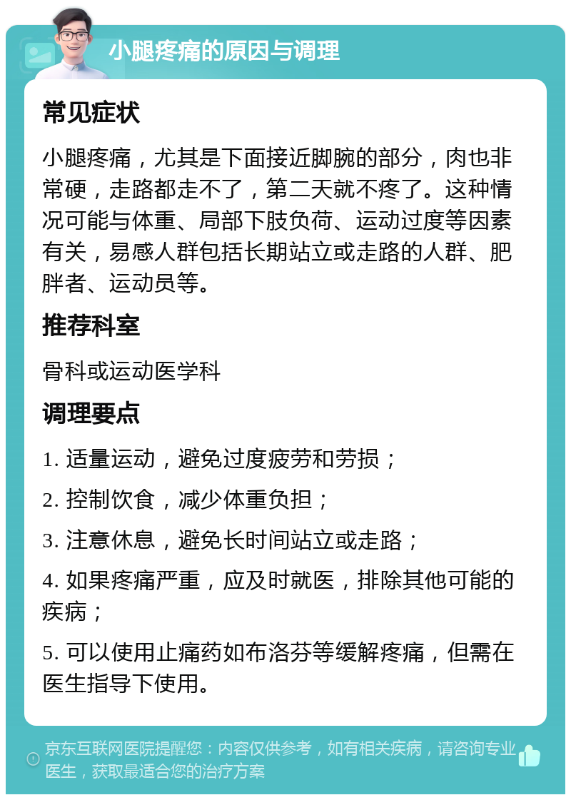 小腿疼痛的原因与调理 常见症状 小腿疼痛，尤其是下面接近脚腕的部分，肉也非常硬，走路都走不了，第二天就不疼了。这种情况可能与体重、局部下肢负荷、运动过度等因素有关，易感人群包括长期站立或走路的人群、肥胖者、运动员等。 推荐科室 骨科或运动医学科 调理要点 1. 适量运动，避免过度疲劳和劳损； 2. 控制饮食，减少体重负担； 3. 注意休息，避免长时间站立或走路； 4. 如果疼痛严重，应及时就医，排除其他可能的疾病； 5. 可以使用止痛药如布洛芬等缓解疼痛，但需在医生指导下使用。