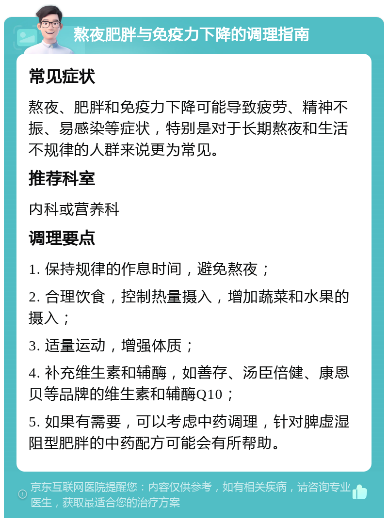 熬夜肥胖与免疫力下降的调理指南 常见症状 熬夜、肥胖和免疫力下降可能导致疲劳、精神不振、易感染等症状，特别是对于长期熬夜和生活不规律的人群来说更为常见。 推荐科室 内科或营养科 调理要点 1. 保持规律的作息时间，避免熬夜； 2. 合理饮食，控制热量摄入，增加蔬菜和水果的摄入； 3. 适量运动，增强体质； 4. 补充维生素和辅酶，如善存、汤臣倍健、康恩贝等品牌的维生素和辅酶Q10； 5. 如果有需要，可以考虑中药调理，针对脾虚湿阻型肥胖的中药配方可能会有所帮助。