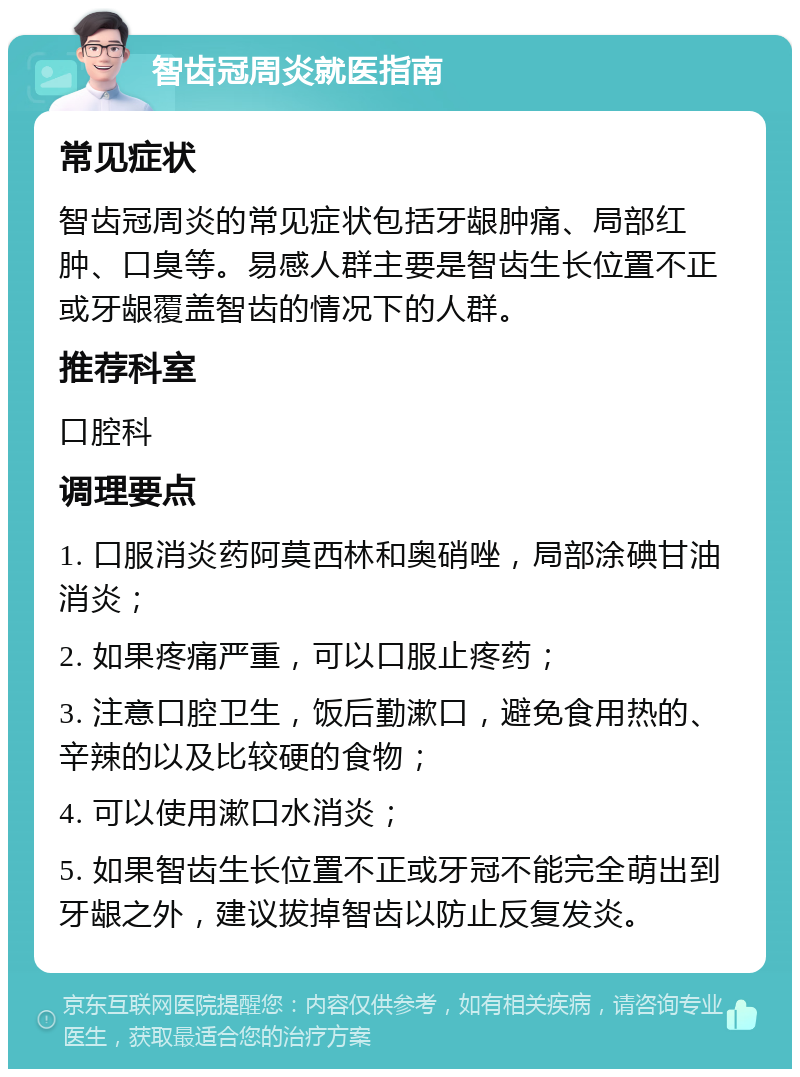 智齿冠周炎就医指南 常见症状 智齿冠周炎的常见症状包括牙龈肿痛、局部红肿、口臭等。易感人群主要是智齿生长位置不正或牙龈覆盖智齿的情况下的人群。 推荐科室 口腔科 调理要点 1. 口服消炎药阿莫西林和奥硝唑，局部涂碘甘油消炎； 2. 如果疼痛严重，可以口服止疼药； 3. 注意口腔卫生，饭后勤漱口，避免食用热的、辛辣的以及比较硬的食物； 4. 可以使用漱口水消炎； 5. 如果智齿生长位置不正或牙冠不能完全萌出到牙龈之外，建议拔掉智齿以防止反复发炎。