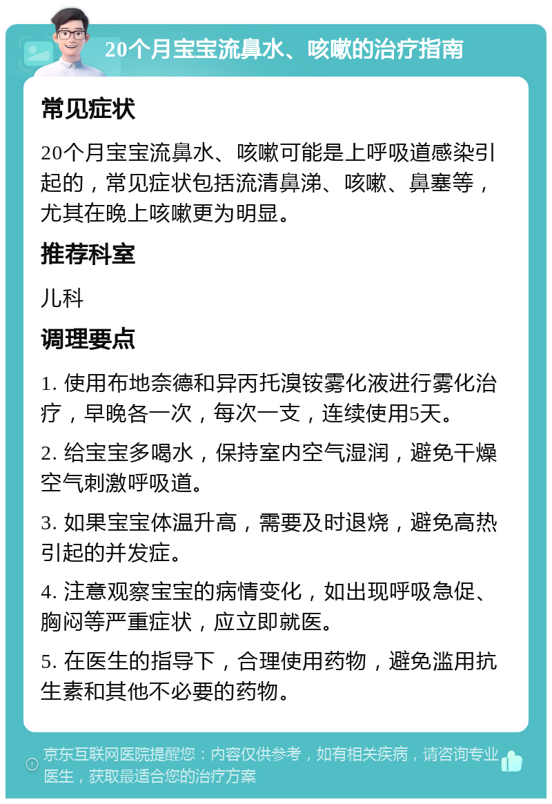 20个月宝宝流鼻水、咳嗽的治疗指南 常见症状 20个月宝宝流鼻水、咳嗽可能是上呼吸道感染引起的，常见症状包括流清鼻涕、咳嗽、鼻塞等，尤其在晚上咳嗽更为明显。 推荐科室 儿科 调理要点 1. 使用布地奈德和异丙托溴铵雾化液进行雾化治疗，早晚各一次，每次一支，连续使用5天。 2. 给宝宝多喝水，保持室内空气湿润，避免干燥空气刺激呼吸道。 3. 如果宝宝体温升高，需要及时退烧，避免高热引起的并发症。 4. 注意观察宝宝的病情变化，如出现呼吸急促、胸闷等严重症状，应立即就医。 5. 在医生的指导下，合理使用药物，避免滥用抗生素和其他不必要的药物。