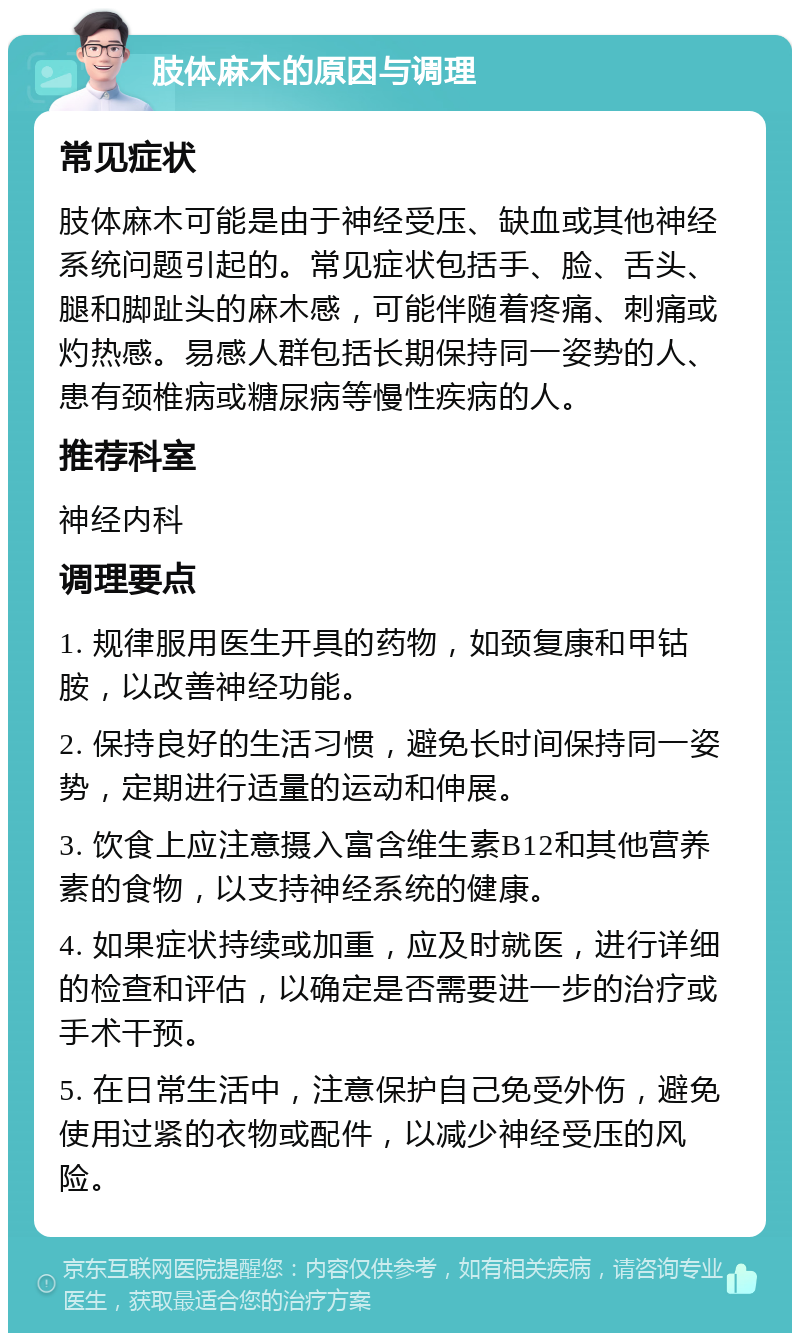 肢体麻木的原因与调理 常见症状 肢体麻木可能是由于神经受压、缺血或其他神经系统问题引起的。常见症状包括手、脸、舌头、腿和脚趾头的麻木感，可能伴随着疼痛、刺痛或灼热感。易感人群包括长期保持同一姿势的人、患有颈椎病或糖尿病等慢性疾病的人。 推荐科室 神经内科 调理要点 1. 规律服用医生开具的药物，如颈复康和甲钴胺，以改善神经功能。 2. 保持良好的生活习惯，避免长时间保持同一姿势，定期进行适量的运动和伸展。 3. 饮食上应注意摄入富含维生素B12和其他营养素的食物，以支持神经系统的健康。 4. 如果症状持续或加重，应及时就医，进行详细的检查和评估，以确定是否需要进一步的治疗或手术干预。 5. 在日常生活中，注意保护自己免受外伤，避免使用过紧的衣物或配件，以减少神经受压的风险。