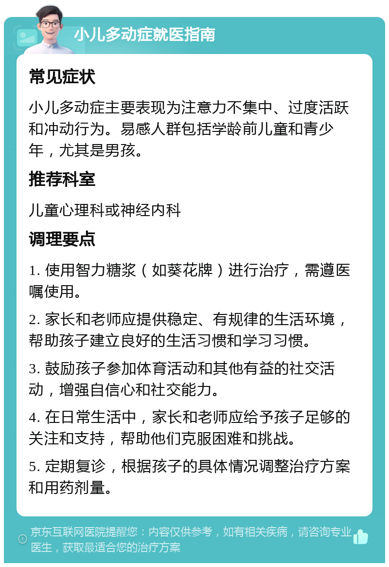 小儿多动症就医指南 常见症状 小儿多动症主要表现为注意力不集中、过度活跃和冲动行为。易感人群包括学龄前儿童和青少年，尤其是男孩。 推荐科室 儿童心理科或神经内科 调理要点 1. 使用智力糖浆（如葵花牌）进行治疗，需遵医嘱使用。 2. 家长和老师应提供稳定、有规律的生活环境，帮助孩子建立良好的生活习惯和学习习惯。 3. 鼓励孩子参加体育活动和其他有益的社交活动，增强自信心和社交能力。 4. 在日常生活中，家长和老师应给予孩子足够的关注和支持，帮助他们克服困难和挑战。 5. 定期复诊，根据孩子的具体情况调整治疗方案和用药剂量。