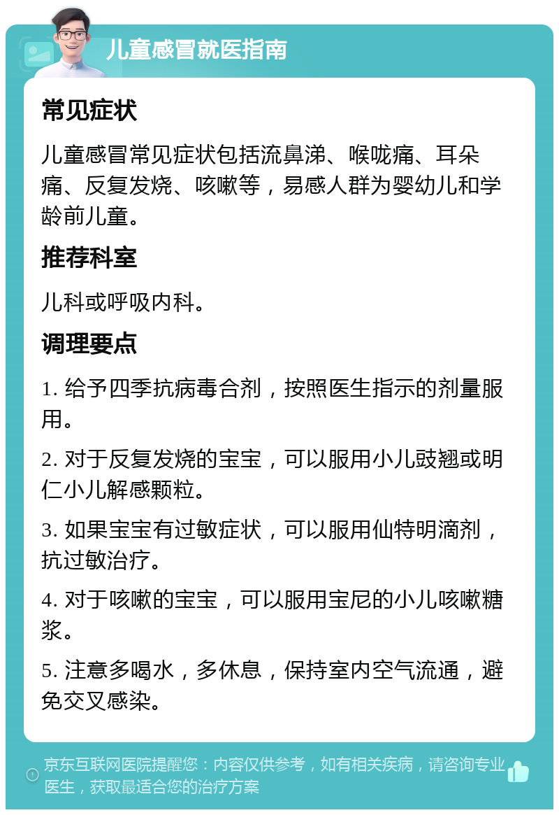 儿童感冒就医指南 常见症状 儿童感冒常见症状包括流鼻涕、喉咙痛、耳朵痛、反复发烧、咳嗽等，易感人群为婴幼儿和学龄前儿童。 推荐科室 儿科或呼吸内科。 调理要点 1. 给予四季抗病毒合剂，按照医生指示的剂量服用。 2. 对于反复发烧的宝宝，可以服用小儿豉翘或明仁小儿解感颗粒。 3. 如果宝宝有过敏症状，可以服用仙特明滴剂，抗过敏治疗。 4. 对于咳嗽的宝宝，可以服用宝尼的小儿咳嗽糖浆。 5. 注意多喝水，多休息，保持室内空气流通，避免交叉感染。