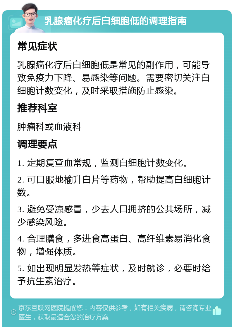 乳腺癌化疗后白细胞低的调理指南 常见症状 乳腺癌化疗后白细胞低是常见的副作用，可能导致免疫力下降、易感染等问题。需要密切关注白细胞计数变化，及时采取措施防止感染。 推荐科室 肿瘤科或血液科 调理要点 1. 定期复查血常规，监测白细胞计数变化。 2. 可口服地榆升白片等药物，帮助提高白细胞计数。 3. 避免受凉感冒，少去人口拥挤的公共场所，减少感染风险。 4. 合理膳食，多进食高蛋白、高纤维素易消化食物，增强体质。 5. 如出现明显发热等症状，及时就诊，必要时给予抗生素治疗。