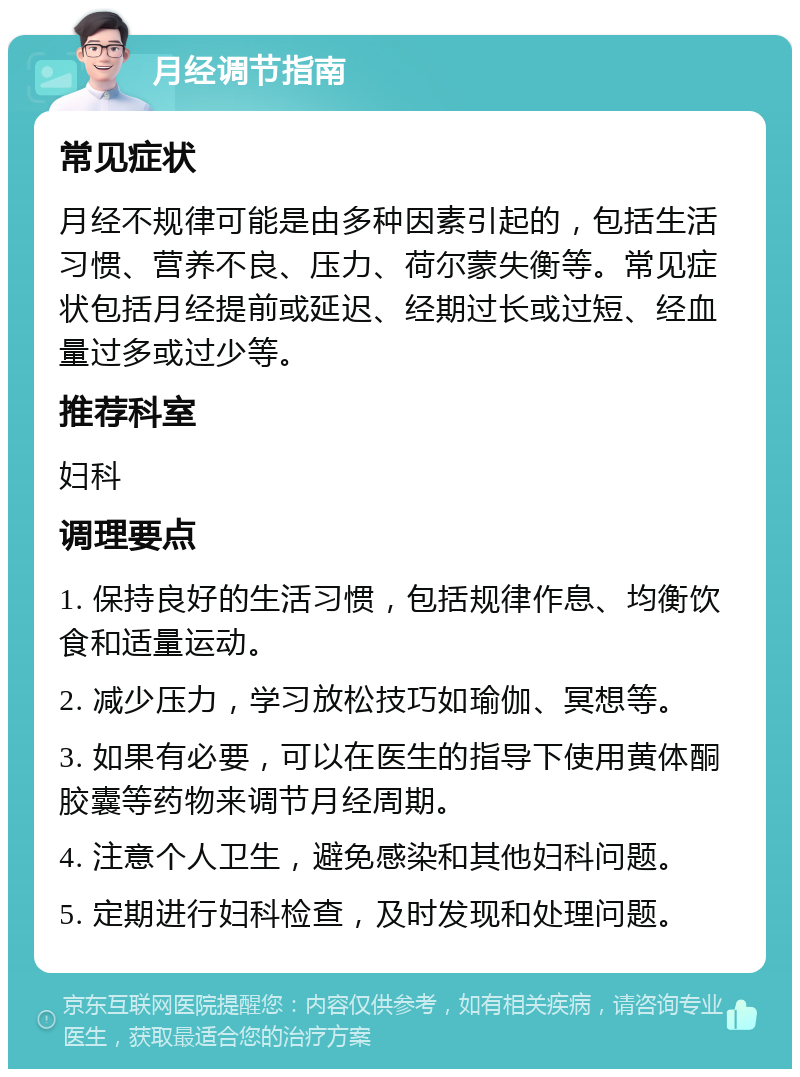 月经调节指南 常见症状 月经不规律可能是由多种因素引起的，包括生活习惯、营养不良、压力、荷尔蒙失衡等。常见症状包括月经提前或延迟、经期过长或过短、经血量过多或过少等。 推荐科室 妇科 调理要点 1. 保持良好的生活习惯，包括规律作息、均衡饮食和适量运动。 2. 减少压力，学习放松技巧如瑜伽、冥想等。 3. 如果有必要，可以在医生的指导下使用黄体酮胶囊等药物来调节月经周期。 4. 注意个人卫生，避免感染和其他妇科问题。 5. 定期进行妇科检查，及时发现和处理问题。