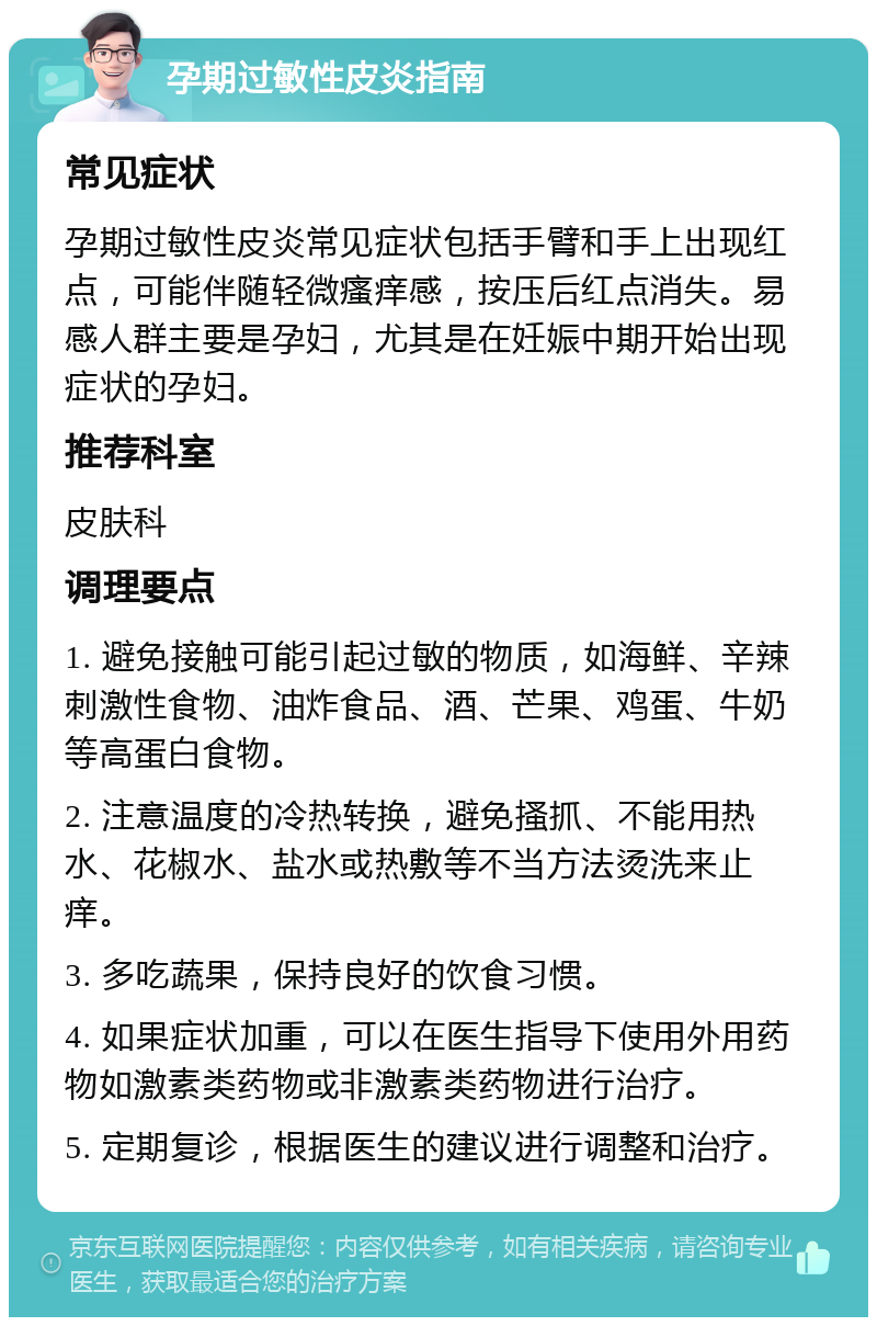 孕期过敏性皮炎指南 常见症状 孕期过敏性皮炎常见症状包括手臂和手上出现红点，可能伴随轻微瘙痒感，按压后红点消失。易感人群主要是孕妇，尤其是在妊娠中期开始出现症状的孕妇。 推荐科室 皮肤科 调理要点 1. 避免接触可能引起过敏的物质，如海鲜、辛辣刺激性食物、油炸食品、酒、芒果、鸡蛋、牛奶等高蛋白食物。 2. 注意温度的冷热转换，避免搔抓、不能用热水、花椒水、盐水或热敷等不当方法烫洗来止痒。 3. 多吃蔬果，保持良好的饮食习惯。 4. 如果症状加重，可以在医生指导下使用外用药物如激素类药物或非激素类药物进行治疗。 5. 定期复诊，根据医生的建议进行调整和治疗。