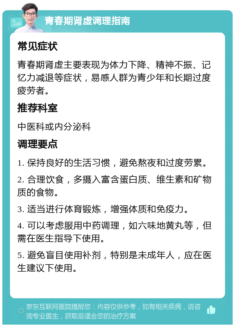 青春期肾虚调理指南 常见症状 青春期肾虚主要表现为体力下降、精神不振、记忆力减退等症状，易感人群为青少年和长期过度疲劳者。 推荐科室 中医科或内分泌科 调理要点 1. 保持良好的生活习惯，避免熬夜和过度劳累。 2. 合理饮食，多摄入富含蛋白质、维生素和矿物质的食物。 3. 适当进行体育锻炼，增强体质和免疫力。 4. 可以考虑服用中药调理，如六味地黄丸等，但需在医生指导下使用。 5. 避免盲目使用补剂，特别是未成年人，应在医生建议下使用。