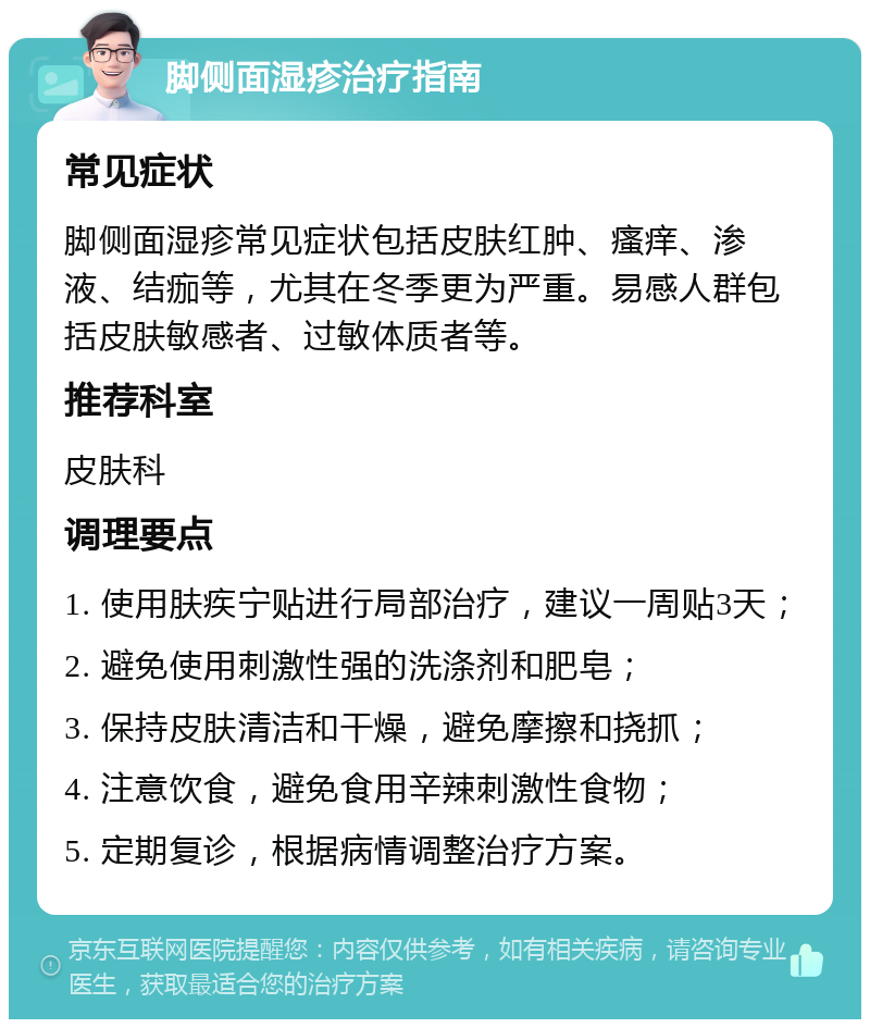 脚侧面湿疹治疗指南 常见症状 脚侧面湿疹常见症状包括皮肤红肿、瘙痒、渗液、结痂等，尤其在冬季更为严重。易感人群包括皮肤敏感者、过敏体质者等。 推荐科室 皮肤科 调理要点 1. 使用肤疾宁贴进行局部治疗，建议一周贴3天； 2. 避免使用刺激性强的洗涤剂和肥皂； 3. 保持皮肤清洁和干燥，避免摩擦和挠抓； 4. 注意饮食，避免食用辛辣刺激性食物； 5. 定期复诊，根据病情调整治疗方案。