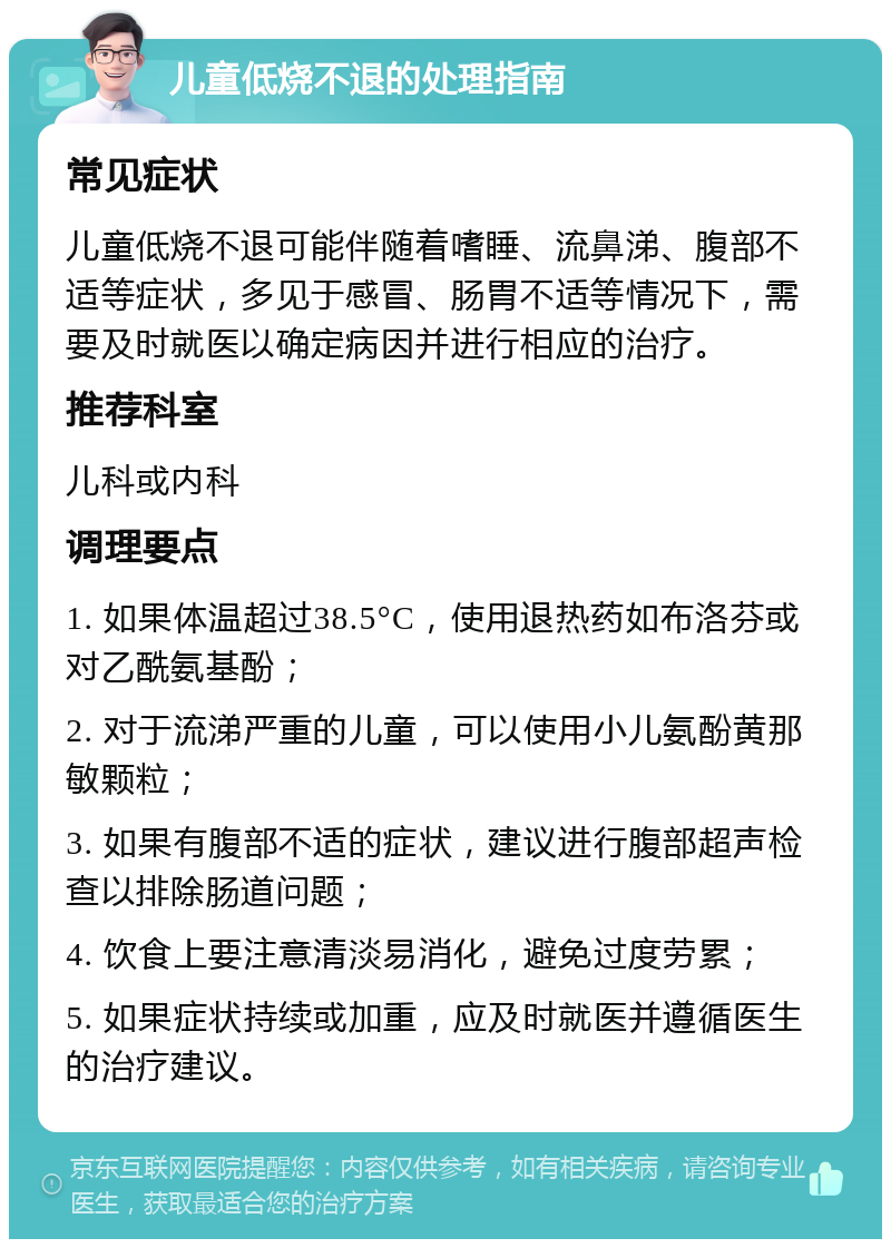 儿童低烧不退的处理指南 常见症状 儿童低烧不退可能伴随着嗜睡、流鼻涕、腹部不适等症状，多见于感冒、肠胃不适等情况下，需要及时就医以确定病因并进行相应的治疗。 推荐科室 儿科或内科 调理要点 1. 如果体温超过38.5°C，使用退热药如布洛芬或对乙酰氨基酚； 2. 对于流涕严重的儿童，可以使用小儿氨酚黄那敏颗粒； 3. 如果有腹部不适的症状，建议进行腹部超声检查以排除肠道问题； 4. 饮食上要注意清淡易消化，避免过度劳累； 5. 如果症状持续或加重，应及时就医并遵循医生的治疗建议。