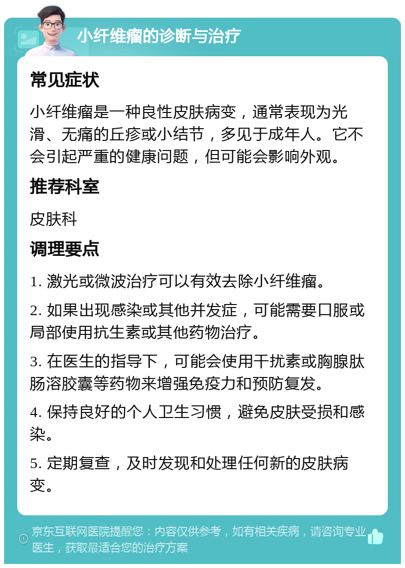 小纤维瘤的诊断与治疗 常见症状 小纤维瘤是一种良性皮肤病变，通常表现为光滑、无痛的丘疹或小结节，多见于成年人。它不会引起严重的健康问题，但可能会影响外观。 推荐科室 皮肤科 调理要点 1. 激光或微波治疗可以有效去除小纤维瘤。 2. 如果出现感染或其他并发症，可能需要口服或局部使用抗生素或其他药物治疗。 3. 在医生的指导下，可能会使用干扰素或胸腺肽肠溶胶囊等药物来增强免疫力和预防复发。 4. 保持良好的个人卫生习惯，避免皮肤受损和感染。 5. 定期复查，及时发现和处理任何新的皮肤病变。