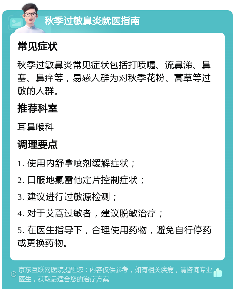 秋季过敏鼻炎就医指南 常见症状 秋季过敏鼻炎常见症状包括打喷嚏、流鼻涕、鼻塞、鼻痒等，易感人群为对秋季花粉、蒿草等过敏的人群。 推荐科室 耳鼻喉科 调理要点 1. 使用内舒拿喷剂缓解症状； 2. 口服地氯雷他定片控制症状； 3. 建议进行过敏源检测； 4. 对于艾蒿过敏者，建议脱敏治疗； 5. 在医生指导下，合理使用药物，避免自行停药或更换药物。