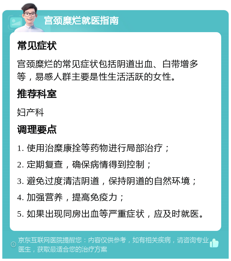 宫颈糜烂就医指南 常见症状 宫颈糜烂的常见症状包括阴道出血、白带增多等，易感人群主要是性生活活跃的女性。 推荐科室 妇产科 调理要点 1. 使用治糜康拴等药物进行局部治疗； 2. 定期复查，确保病情得到控制； 3. 避免过度清洁阴道，保持阴道的自然环境； 4. 加强营养，提高免疫力； 5. 如果出现同房出血等严重症状，应及时就医。