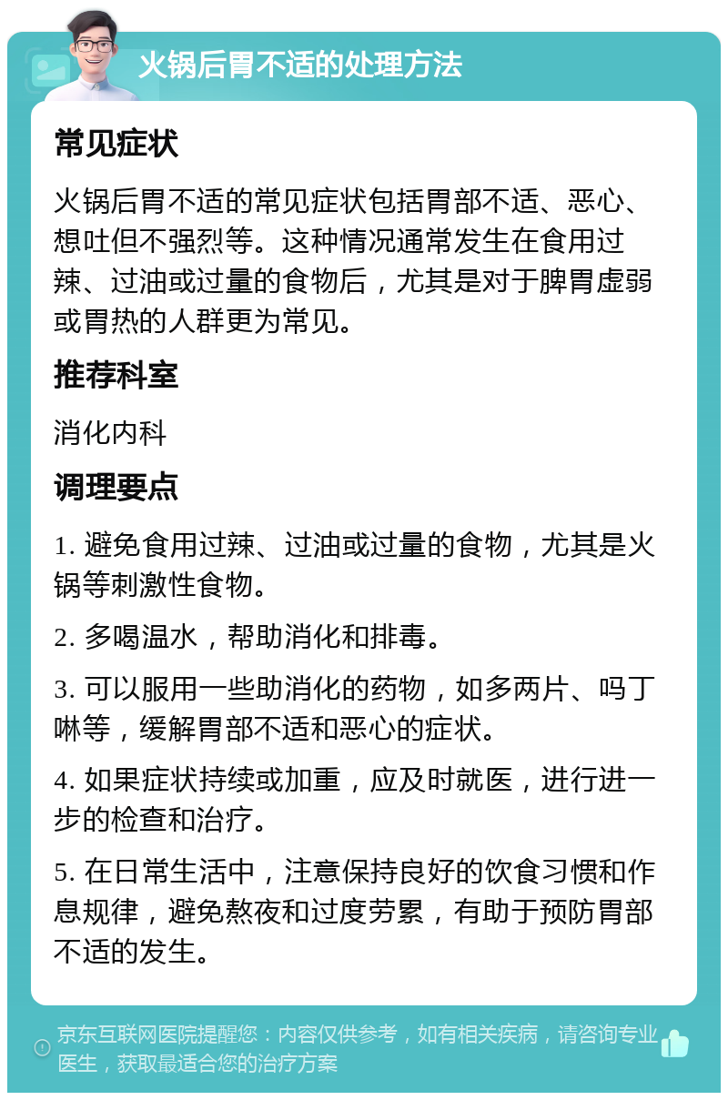 火锅后胃不适的处理方法 常见症状 火锅后胃不适的常见症状包括胃部不适、恶心、想吐但不强烈等。这种情况通常发生在食用过辣、过油或过量的食物后，尤其是对于脾胃虚弱或胃热的人群更为常见。 推荐科室 消化内科 调理要点 1. 避免食用过辣、过油或过量的食物，尤其是火锅等刺激性食物。 2. 多喝温水，帮助消化和排毒。 3. 可以服用一些助消化的药物，如多两片、吗丁啉等，缓解胃部不适和恶心的症状。 4. 如果症状持续或加重，应及时就医，进行进一步的检查和治疗。 5. 在日常生活中，注意保持良好的饮食习惯和作息规律，避免熬夜和过度劳累，有助于预防胃部不适的发生。