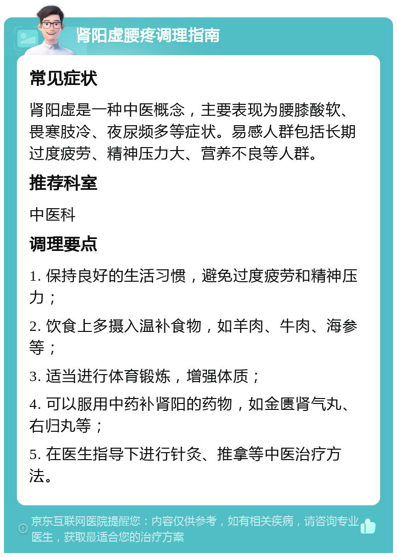 肾阳虚腰疼调理指南 常见症状 肾阳虚是一种中医概念，主要表现为腰膝酸软、畏寒肢冷、夜尿频多等症状。易感人群包括长期过度疲劳、精神压力大、营养不良等人群。 推荐科室 中医科 调理要点 1. 保持良好的生活习惯，避免过度疲劳和精神压力； 2. 饮食上多摄入温补食物，如羊肉、牛肉、海参等； 3. 适当进行体育锻炼，增强体质； 4. 可以服用中药补肾阳的药物，如金匮肾气丸、右归丸等； 5. 在医生指导下进行针灸、推拿等中医治疗方法。