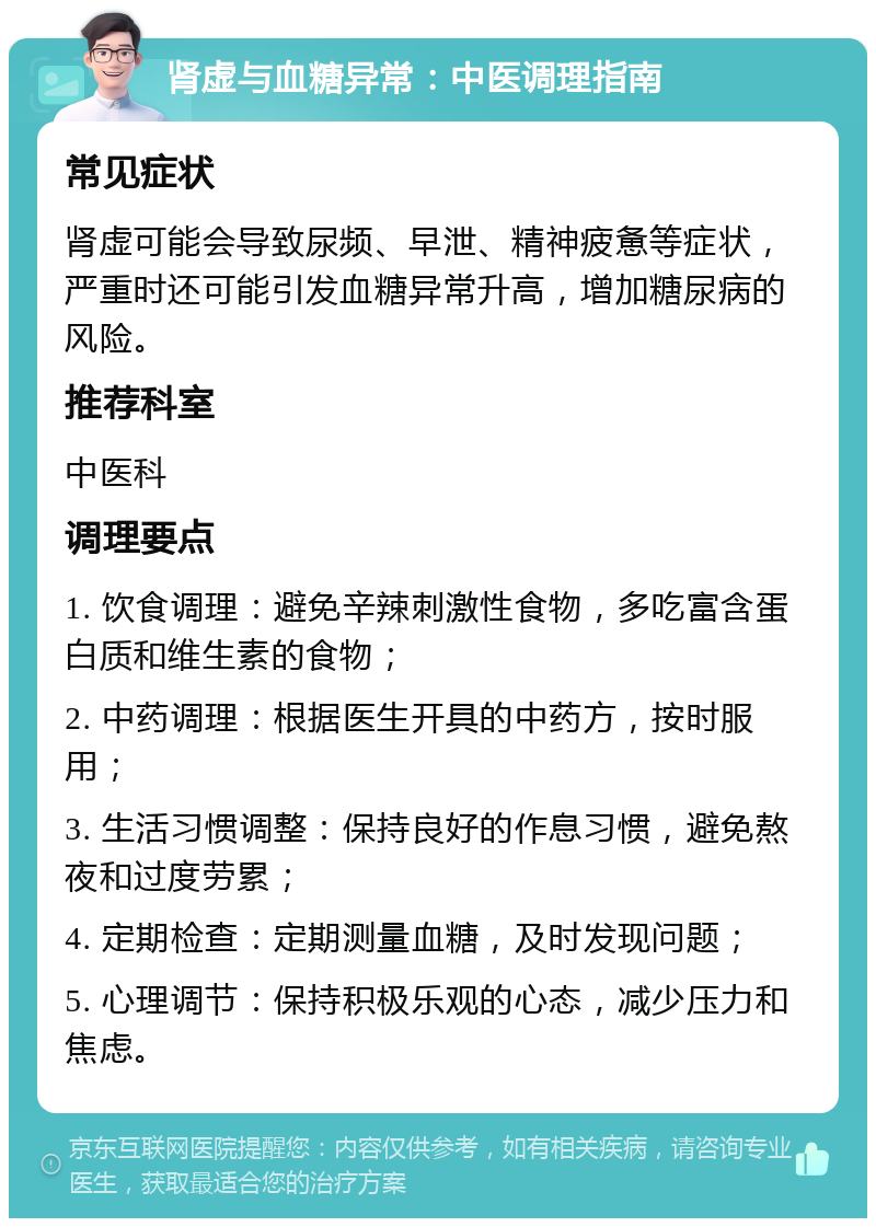 肾虚与血糖异常：中医调理指南 常见症状 肾虚可能会导致尿频、早泄、精神疲惫等症状，严重时还可能引发血糖异常升高，增加糖尿病的风险。 推荐科室 中医科 调理要点 1. 饮食调理：避免辛辣刺激性食物，多吃富含蛋白质和维生素的食物； 2. 中药调理：根据医生开具的中药方，按时服用； 3. 生活习惯调整：保持良好的作息习惯，避免熬夜和过度劳累； 4. 定期检查：定期测量血糖，及时发现问题； 5. 心理调节：保持积极乐观的心态，减少压力和焦虑。