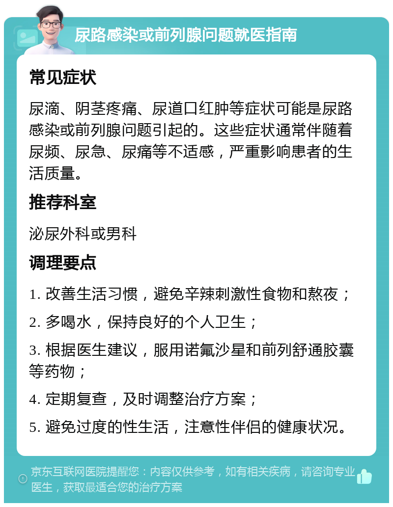 尿路感染或前列腺问题就医指南 常见症状 尿滴、阴茎疼痛、尿道口红肿等症状可能是尿路感染或前列腺问题引起的。这些症状通常伴随着尿频、尿急、尿痛等不适感，严重影响患者的生活质量。 推荐科室 泌尿外科或男科 调理要点 1. 改善生活习惯，避免辛辣刺激性食物和熬夜； 2. 多喝水，保持良好的个人卫生； 3. 根据医生建议，服用诺氟沙星和前列舒通胶囊等药物； 4. 定期复查，及时调整治疗方案； 5. 避免过度的性生活，注意性伴侣的健康状况。