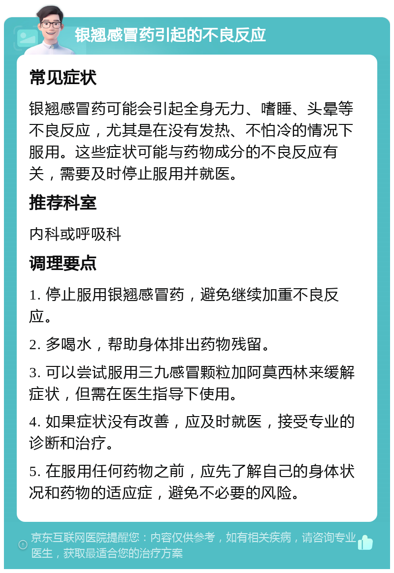 银翘感冒药引起的不良反应 常见症状 银翘感冒药可能会引起全身无力、嗜睡、头晕等不良反应，尤其是在没有发热、不怕冷的情况下服用。这些症状可能与药物成分的不良反应有关，需要及时停止服用并就医。 推荐科室 内科或呼吸科 调理要点 1. 停止服用银翘感冒药，避免继续加重不良反应。 2. 多喝水，帮助身体排出药物残留。 3. 可以尝试服用三九感冒颗粒加阿莫西林来缓解症状，但需在医生指导下使用。 4. 如果症状没有改善，应及时就医，接受专业的诊断和治疗。 5. 在服用任何药物之前，应先了解自己的身体状况和药物的适应症，避免不必要的风险。