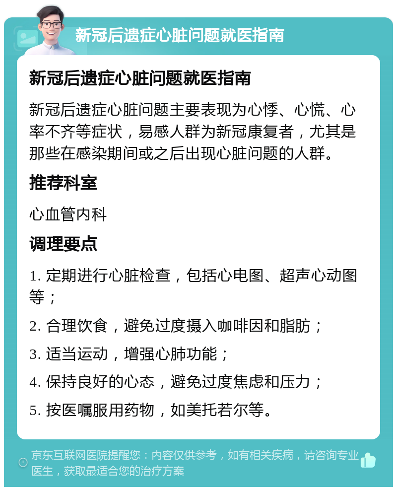 新冠后遗症心脏问题就医指南 新冠后遗症心脏问题就医指南 新冠后遗症心脏问题主要表现为心悸、心慌、心率不齐等症状，易感人群为新冠康复者，尤其是那些在感染期间或之后出现心脏问题的人群。 推荐科室 心血管内科 调理要点 1. 定期进行心脏检查，包括心电图、超声心动图等； 2. 合理饮食，避免过度摄入咖啡因和脂肪； 3. 适当运动，增强心肺功能； 4. 保持良好的心态，避免过度焦虑和压力； 5. 按医嘱服用药物，如美托若尔等。