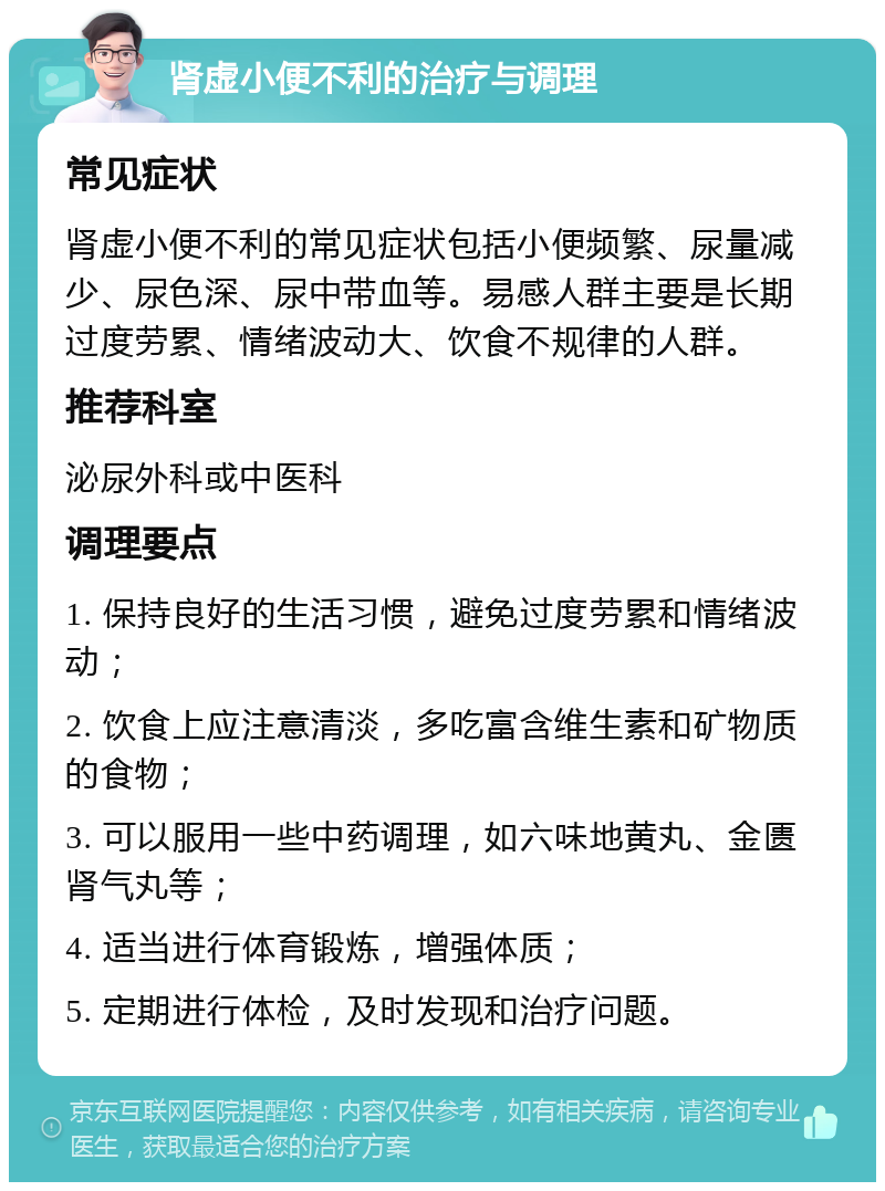 肾虚小便不利的治疗与调理 常见症状 肾虚小便不利的常见症状包括小便频繁、尿量减少、尿色深、尿中带血等。易感人群主要是长期过度劳累、情绪波动大、饮食不规律的人群。 推荐科室 泌尿外科或中医科 调理要点 1. 保持良好的生活习惯，避免过度劳累和情绪波动； 2. 饮食上应注意清淡，多吃富含维生素和矿物质的食物； 3. 可以服用一些中药调理，如六味地黄丸、金匮肾气丸等； 4. 适当进行体育锻炼，增强体质； 5. 定期进行体检，及时发现和治疗问题。