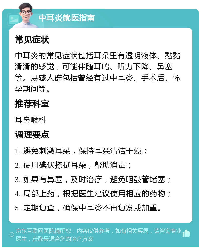 中耳炎就医指南 常见症状 中耳炎的常见症状包括耳朵里有透明液体、黏黏滑滑的感觉，可能伴随耳鸣、听力下降、鼻塞等。易感人群包括曾经有过中耳炎、手术后、怀孕期间等。 推荐科室 耳鼻喉科 调理要点 1. 避免刺激耳朵，保持耳朵清洁干燥； 2. 使用碘伏搽拭耳朵，帮助消毒； 3. 如果有鼻塞，及时治疗，避免咽鼓管堵塞； 4. 局部上药，根据医生建议使用相应的药物； 5. 定期复查，确保中耳炎不再复发或加重。