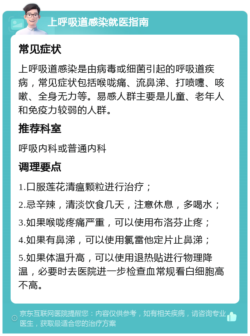 上呼吸道感染就医指南 常见症状 上呼吸道感染是由病毒或细菌引起的呼吸道疾病，常见症状包括喉咙痛、流鼻涕、打喷嚏、咳嗽、全身无力等。易感人群主要是儿童、老年人和免疫力较弱的人群。 推荐科室 呼吸内科或普通内科 调理要点 1.口服莲花清瘟颗粒进行治疗； 2.忌辛辣，清淡饮食几天，注意休息，多喝水； 3.如果喉咙疼痛严重，可以使用布洛芬止疼； 4.如果有鼻涕，可以使用氯雷他定片止鼻涕； 5.如果体温升高，可以使用退热贴进行物理降温，必要时去医院进一步检查血常规看白细胞高不高。