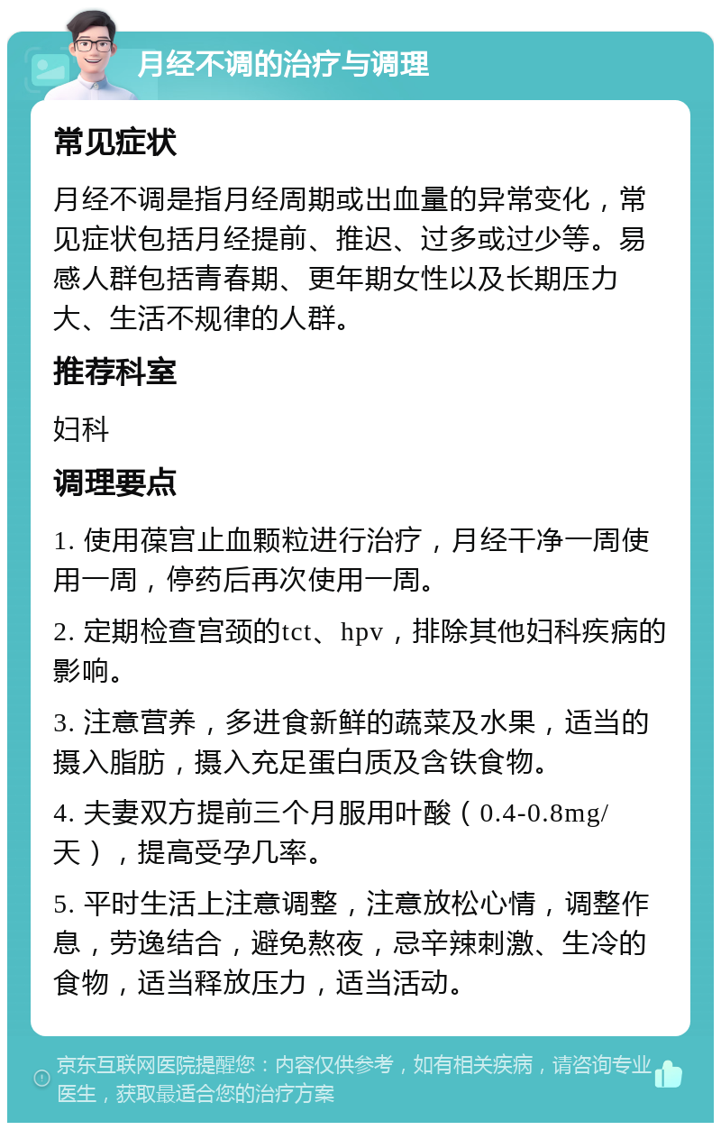 月经不调的治疗与调理 常见症状 月经不调是指月经周期或出血量的异常变化，常见症状包括月经提前、推迟、过多或过少等。易感人群包括青春期、更年期女性以及长期压力大、生活不规律的人群。 推荐科室 妇科 调理要点 1. 使用葆宫止血颗粒进行治疗，月经干净一周使用一周，停药后再次使用一周。 2. 定期检查宫颈的tct、hpv，排除其他妇科疾病的影响。 3. 注意营养，多进食新鲜的蔬菜及水果，适当的摄入脂肪，摄入充足蛋白质及含铁食物。 4. 夫妻双方提前三个月服用叶酸（0.4-0.8mg/天），提高受孕几率。 5. 平时生活上注意调整，注意放松心情，调整作息，劳逸结合，避免熬夜，忌辛辣刺激、生冷的食物，适当释放压力，适当活动。