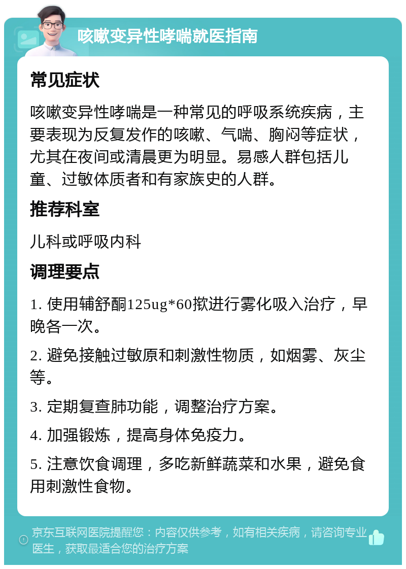 咳嗽变异性哮喘就医指南 常见症状 咳嗽变异性哮喘是一种常见的呼吸系统疾病，主要表现为反复发作的咳嗽、气喘、胸闷等症状，尤其在夜间或清晨更为明显。易感人群包括儿童、过敏体质者和有家族史的人群。 推荐科室 儿科或呼吸内科 调理要点 1. 使用辅舒酮125ug*60揿进行雾化吸入治疗，早晚各一次。 2. 避免接触过敏原和刺激性物质，如烟雾、灰尘等。 3. 定期复查肺功能，调整治疗方案。 4. 加强锻炼，提高身体免疫力。 5. 注意饮食调理，多吃新鲜蔬菜和水果，避免食用刺激性食物。