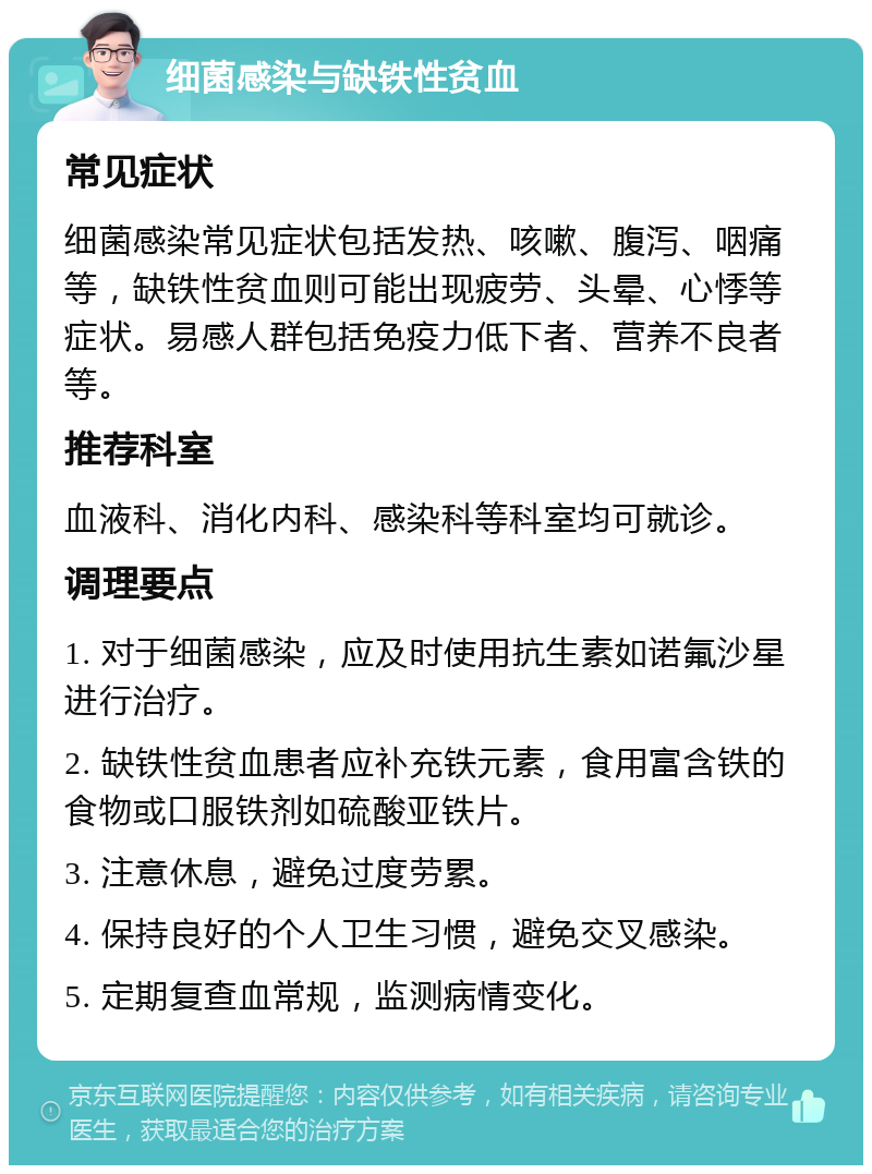 细菌感染与缺铁性贫血 常见症状 细菌感染常见症状包括发热、咳嗽、腹泻、咽痛等，缺铁性贫血则可能出现疲劳、头晕、心悸等症状。易感人群包括免疫力低下者、营养不良者等。 推荐科室 血液科、消化内科、感染科等科室均可就诊。 调理要点 1. 对于细菌感染，应及时使用抗生素如诺氟沙星进行治疗。 2. 缺铁性贫血患者应补充铁元素，食用富含铁的食物或口服铁剂如硫酸亚铁片。 3. 注意休息，避免过度劳累。 4. 保持良好的个人卫生习惯，避免交叉感染。 5. 定期复查血常规，监测病情变化。