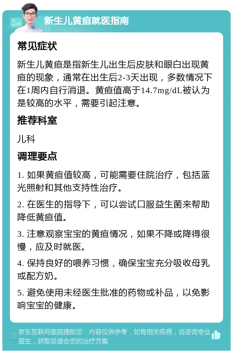 新生儿黄疸就医指南 常见症状 新生儿黄疸是指新生儿出生后皮肤和眼白出现黄疸的现象，通常在出生后2-3天出现，多数情况下在1周内自行消退。黄疸值高于14.7mg/dL被认为是较高的水平，需要引起注意。 推荐科室 儿科 调理要点 1. 如果黄疸值较高，可能需要住院治疗，包括蓝光照射和其他支持性治疗。 2. 在医生的指导下，可以尝试口服益生菌来帮助降低黄疸值。 3. 注意观察宝宝的黄疸情况，如果不降或降得很慢，应及时就医。 4. 保持良好的喂养习惯，确保宝宝充分吸收母乳或配方奶。 5. 避免使用未经医生批准的药物或补品，以免影响宝宝的健康。