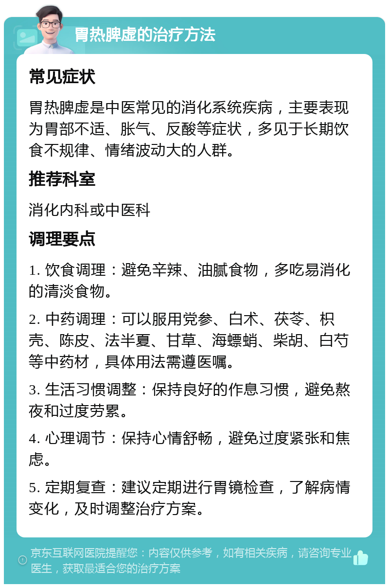 胃热脾虚的治疗方法 常见症状 胃热脾虚是中医常见的消化系统疾病，主要表现为胃部不适、胀气、反酸等症状，多见于长期饮食不规律、情绪波动大的人群。 推荐科室 消化内科或中医科 调理要点 1. 饮食调理：避免辛辣、油腻食物，多吃易消化的清淡食物。 2. 中药调理：可以服用党参、白术、茯苓、枳壳、陈皮、法半夏、甘草、海螵蛸、柴胡、白芍等中药材，具体用法需遵医嘱。 3. 生活习惯调整：保持良好的作息习惯，避免熬夜和过度劳累。 4. 心理调节：保持心情舒畅，避免过度紧张和焦虑。 5. 定期复查：建议定期进行胃镜检查，了解病情变化，及时调整治疗方案。