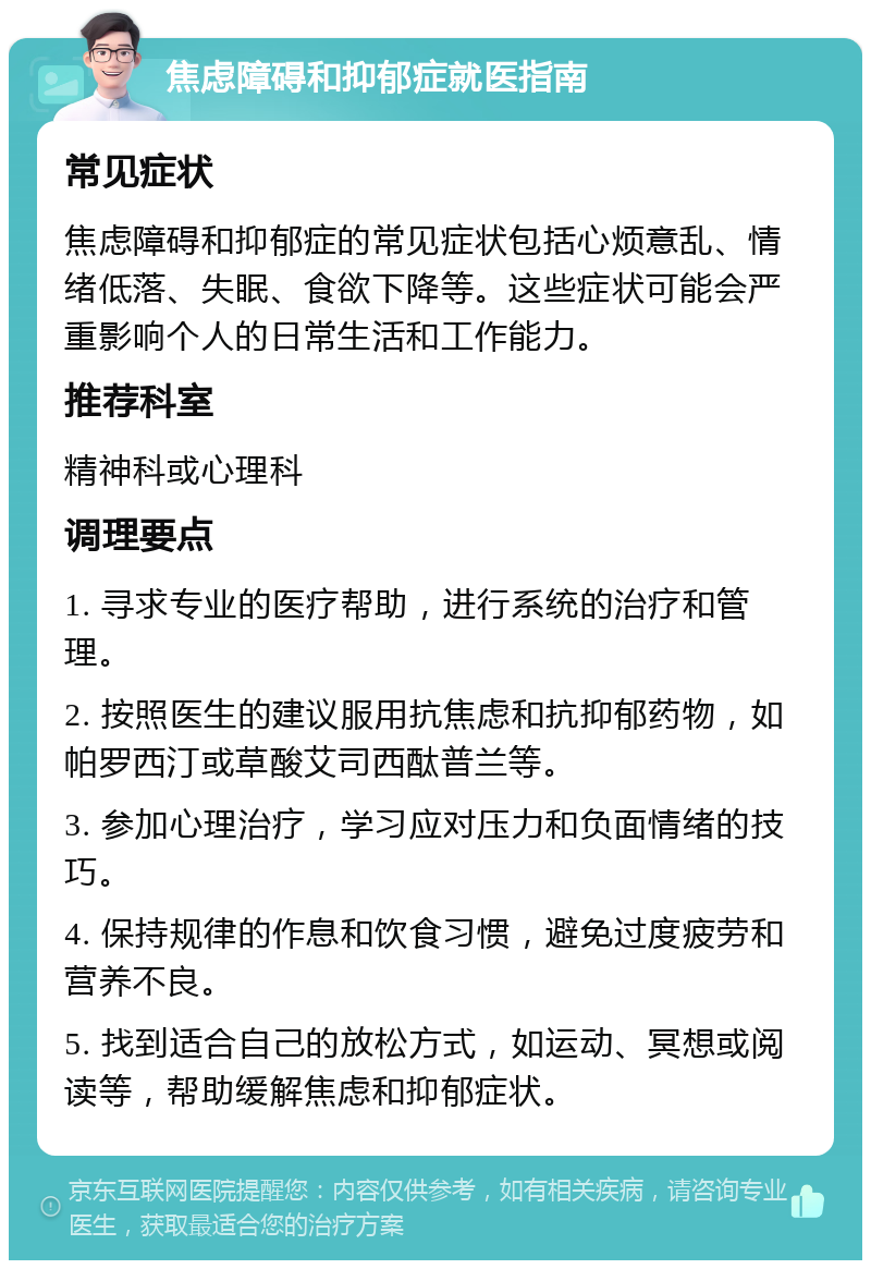 焦虑障碍和抑郁症就医指南 常见症状 焦虑障碍和抑郁症的常见症状包括心烦意乱、情绪低落、失眠、食欲下降等。这些症状可能会严重影响个人的日常生活和工作能力。 推荐科室 精神科或心理科 调理要点 1. 寻求专业的医疗帮助，进行系统的治疗和管理。 2. 按照医生的建议服用抗焦虑和抗抑郁药物，如帕罗西汀或草酸艾司西酞普兰等。 3. 参加心理治疗，学习应对压力和负面情绪的技巧。 4. 保持规律的作息和饮食习惯，避免过度疲劳和营养不良。 5. 找到适合自己的放松方式，如运动、冥想或阅读等，帮助缓解焦虑和抑郁症状。