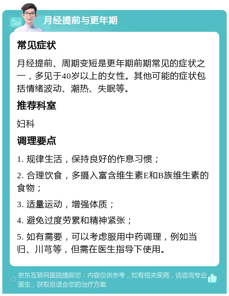 月经提前与更年期 常见症状 月经提前、周期变短是更年期前期常见的症状之一，多见于40岁以上的女性。其他可能的症状包括情绪波动、潮热、失眠等。 推荐科室 妇科 调理要点 1. 规律生活，保持良好的作息习惯； 2. 合理饮食，多摄入富含维生素E和B族维生素的食物； 3. 适量运动，增强体质； 4. 避免过度劳累和精神紧张； 5. 如有需要，可以考虑服用中药调理，例如当归、川芎等，但需在医生指导下使用。