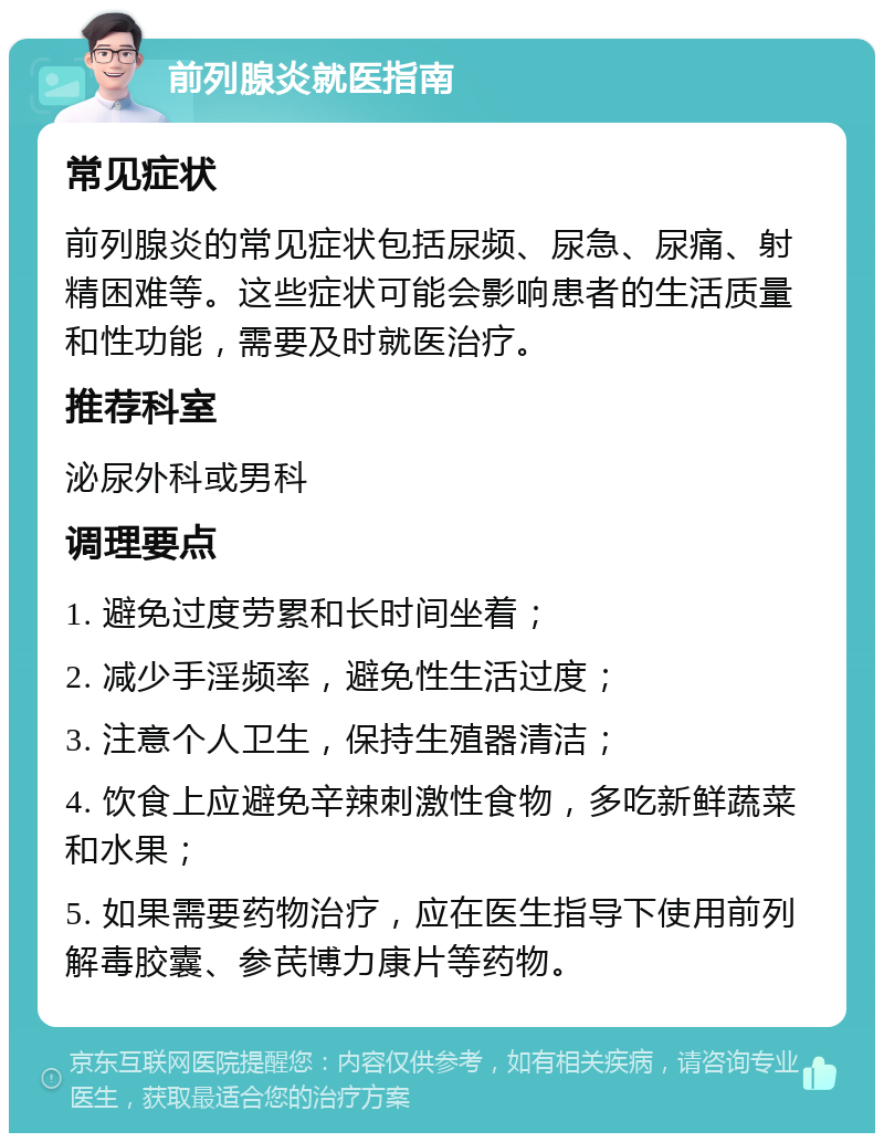 前列腺炎就医指南 常见症状 前列腺炎的常见症状包括尿频、尿急、尿痛、射精困难等。这些症状可能会影响患者的生活质量和性功能，需要及时就医治疗。 推荐科室 泌尿外科或男科 调理要点 1. 避免过度劳累和长时间坐着； 2. 减少手淫频率，避免性生活过度； 3. 注意个人卫生，保持生殖器清洁； 4. 饮食上应避免辛辣刺激性食物，多吃新鲜蔬菜和水果； 5. 如果需要药物治疗，应在医生指导下使用前列解毒胶囊、参芪博力康片等药物。