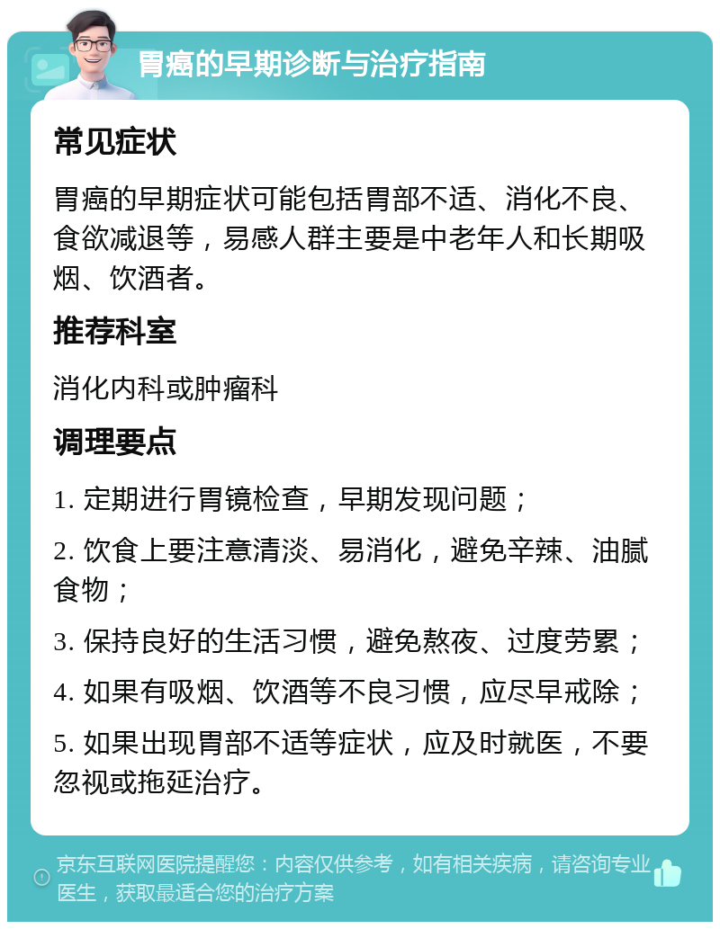 胃癌的早期诊断与治疗指南 常见症状 胃癌的早期症状可能包括胃部不适、消化不良、食欲减退等，易感人群主要是中老年人和长期吸烟、饮酒者。 推荐科室 消化内科或肿瘤科 调理要点 1. 定期进行胃镜检查，早期发现问题； 2. 饮食上要注意清淡、易消化，避免辛辣、油腻食物； 3. 保持良好的生活习惯，避免熬夜、过度劳累； 4. 如果有吸烟、饮酒等不良习惯，应尽早戒除； 5. 如果出现胃部不适等症状，应及时就医，不要忽视或拖延治疗。